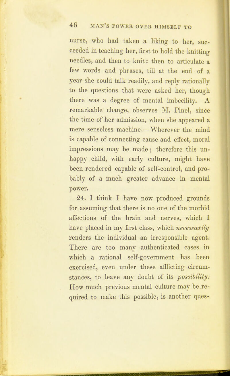 nurse, who had taken a liking to her, suc- ceeded in teaching her, first to hold the knitting needles, and then to knit: then to articulate a few words and phrases, till at the end of a year she could talk readily, and reply rationally to the questions that were asked her, though there was a degree of mental imbecility. A remarkable change, observes M. Pinel, since the time of her admission, when she appeared a mere senseless machine.—Wherever the mind is capable of connecting cause and effect, moral impressions may be made ; therefore this un- happy child, with early culture, might have been rendered capable of self-control, and pro- bably of a much greater advance in mental power. 24. I think I have now produced grounds for assuming that there is no one of the morbid affections of the brain and nerves, which 1 have placed in my first class, which necessarily renders the individual an irresponsible agent. There are too many authenticated cases in which a rational self-government has been exercised, even under these afflicting circum- stances, to leave any doubt of its possihility. How much previous mental culture may be re- quired to make this possible, is another ques-