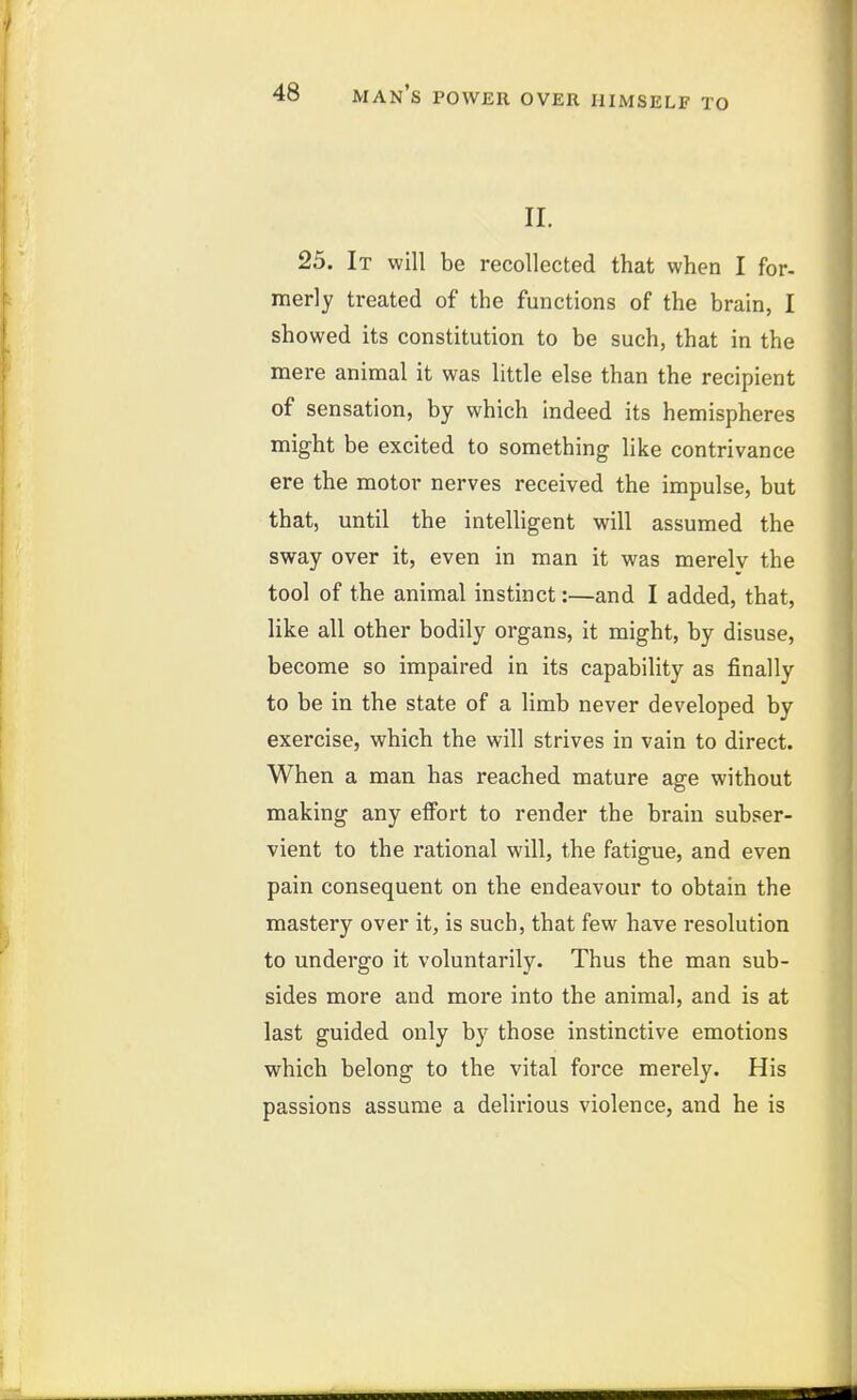 II. 25. It will be recollected that when I for- merly treated of the functions of the brain, I showed its constitution to be such, that in the mere animal it was little else than the recipient of sensation, by which indeed its hemispheres might be excited to something like contrivance ere the motor nerves received the impulse, but that, until the intelligent will assumed the sway over it, even in man it was merely the tool of the animal instinct:—and I added, that, like all other bodily organs, it might, by disuse, become so impaired in its capability as finally to be in the state of a limb never developed by exercise, which the will strives in vain to direct. When a man has reached mature age without making any effort to render the brain subser- vient to the rational will, the fatigue, and even pain consequent on the endeavour to obtain the mastery over it, is such, that few have resolution to undergo it voluntarily. Thus the man sub- sides more and more into the animal, and is at last guided only by those instinctive emotions which belong to the vital force merely. His passions assume a delirious violence, and he is