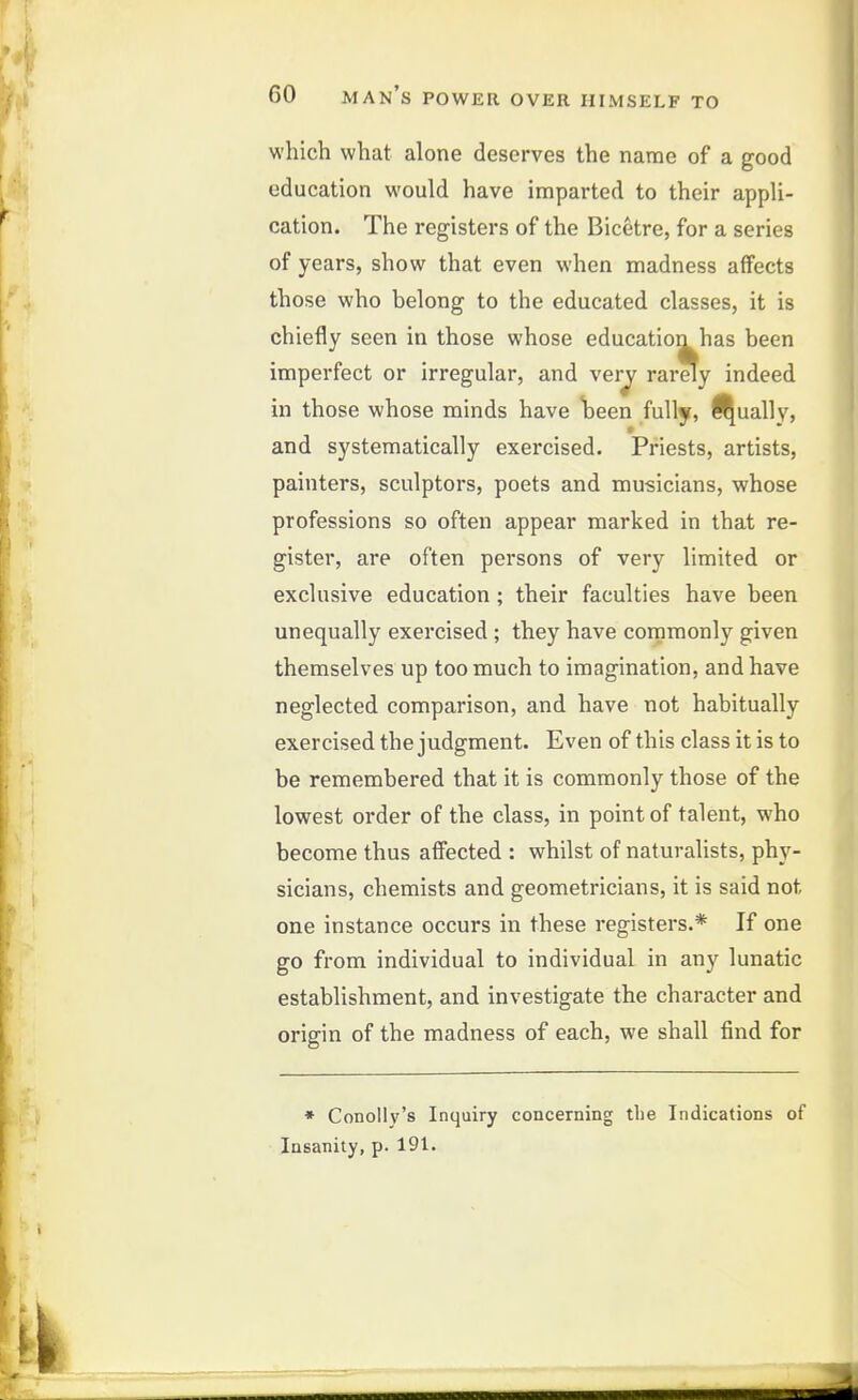 which what alone deserves the name of a good education would have imparted to their appli- cation. The registers of the Bicetre, for a series of years, show that even when madness affects those who belong to the educated classes, it is chiefly seen in those whose education has been imperfect or irregular, and ver^ rarely indeed in those whose minds have \>een fully, ^ually, and systematically exercised. Priests, artists, painters, sculptors, poets and musicians, whose professions so often appear marked in that re- gister, are often persons of very limited or exclusive education ; their faculties have been unequally exercised ; they have cornmonly given themselves up too much to imagination, and have neglected comparison, and have not habitually exercised the judgment. Even of this class it is to be remembered that it is commonly those of the lowest order of the class, in point of talent, who become thus affected : whilst of naturalists, phy- sicians, chemists and geometricians, it is said not one instance occurs in these registers.* If one go from individual to individual in any lunatic establishment, and investigate the character and origin of the madness of each, we shall find for * Conolly's Inquiry concerning the Indications of Insanity, p. 191.