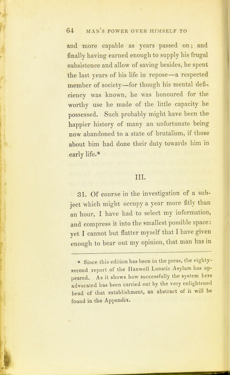 and more capable as years passed on; and finally having earned enough to supply his frugal subsistence and allow of saving besides, he spent the last years of his life in repose—a respected raember of society—for though his mental dcfi-> ciency was known, he was honoured for the worthy use he made of the little capacity he possessed. Such probably might have been the happier history of many an unfortunate being now abandoned to a state of brutalisra, if those about him had done their duty towards him in early life.* III. 31. Of course in the investigation of a sub- ject which might occupy a year more fitly than an hour, I have had to select my information, and compress it into the smallest possible space: yet I cannot but flatter myself that I have given enough to bear out my opinion, that man has m * Since tbis edition has been in the press, the eighty- second report of the Hanwell Lunatic Asylum has ap- peared. As it shows how successfully the system here advocated has been carried out by the very enlightened head of that establishment, an abstract of it will be found in the Appendix.