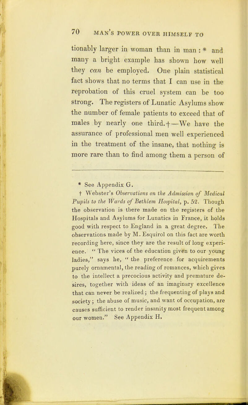 tionably larger in woman than in man : * and many a bright example has shown how well they can be employed. One plain statistical fact shows that no terms that I can use in the reprobation of this cruel system can be too strong. The registers of Lunatic Asylums show the number of female patients to exceed that of males by nearly one third, f—We have the assurance of professional men well experienced in the treatment of the insane, that nothing is more rare than to find among them a person of * See Appendix G. t Webster's Observations on the Admission of Medical Pupils to the Wards of Bethlem Hospital, p. 52. Though the observation is there mad« on the registers of the Hospitals and Asylums for Lunatics in France, it holds good with respect to England in a great degree. The observations made by M. Esquirol on this fact are worth recording here, since they are the result of long experi- ence.  The vices of the education given to our young ladies, says he,  the preference for acquirements purely ornamental, the reading of romances, which gives to the intellect a precocious activity and premature de- sires, together with ideas of an imaginary excellence that can never be realized; the fi equenting of plays and society ; the abuse of music, and want of occupation, are causes sufficient to render insanity most frequent among our women. See Appendix H.