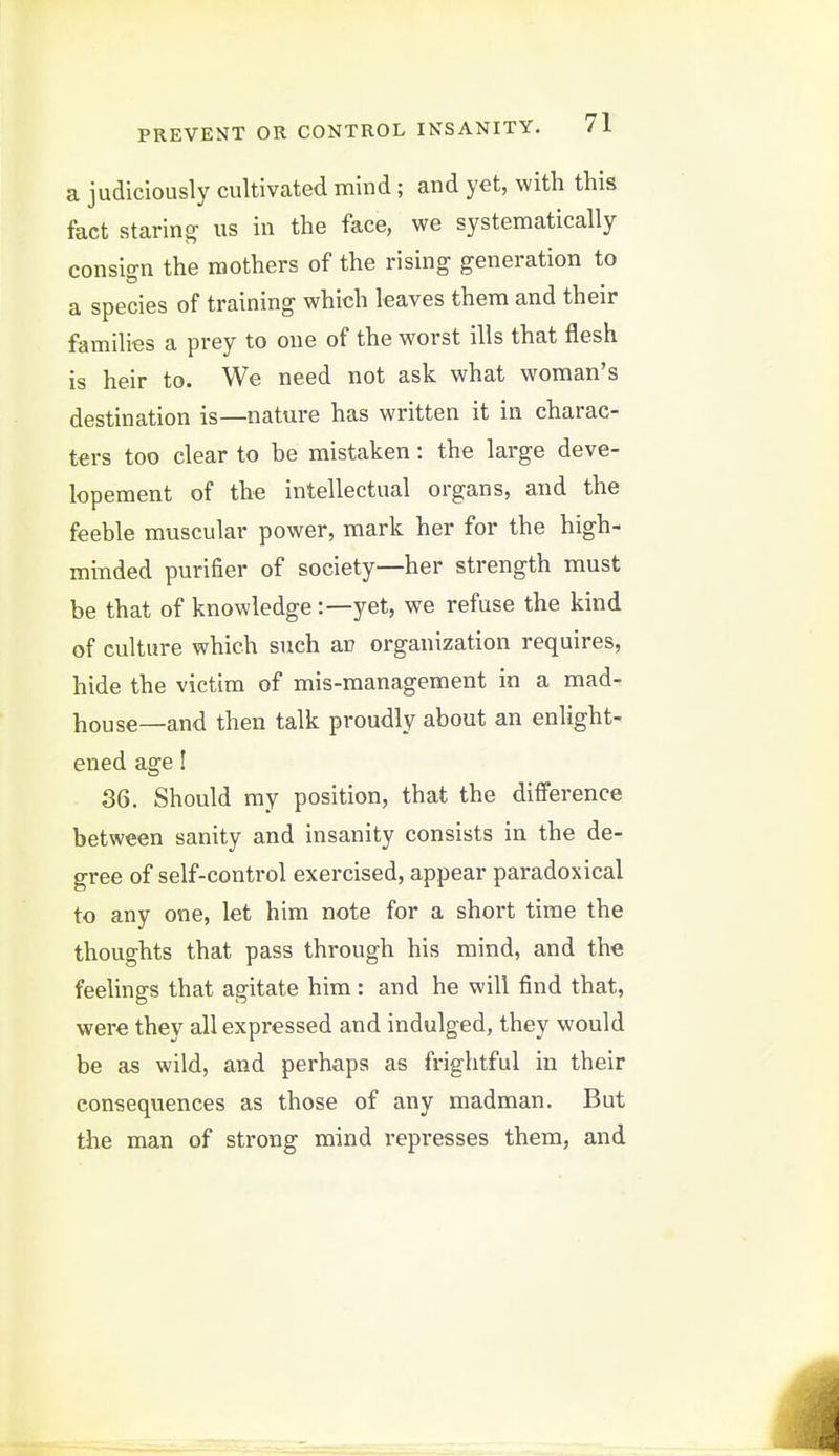 a judiciously cultivated mind; and yet, with this fact staring us in the face, we systematically consign the mothers of the rising generation to a species of training which leaves them and their families a prey to one of the worst ills that flesh is heir to. We need not ask what woman's destination is—nature has written it in charac- ters too clear to be mistaken: the large deve- lopement of the intellectual organs, and the feeble muscular power, mark her for the high- minded purifier of society—her strength must be that of knowledgeyet, we refuse the kind of culture which such an organization requires, hide the victim of mis-management in a mad- house—and then talk proudly about an enlight- ened age! 36. Should my position, that the difference between sanity and insanity consists in the de- gree of self-control exercised, appear paradoxical to any one, let him note for a short time the thoughts that pass through his mind, and the feelings that agitate him: and he will find that, were they all expressed and indulged, they would be as wild, and perhaps as frightful in their consequences as those of any madman. But the man of strong mind represses them, and