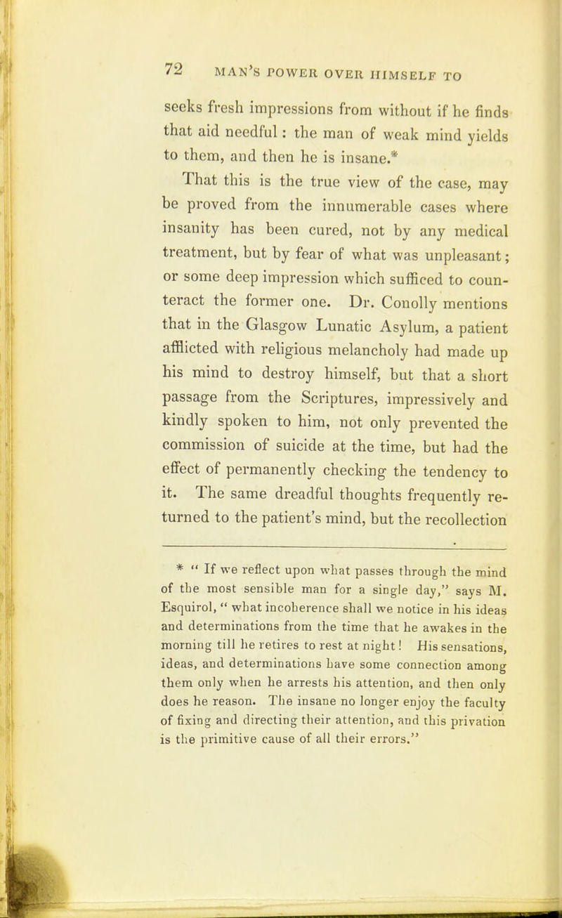 seeks fresh impressions from without if he finds that aid needful: the man of weak mind yields to them, and then he is insane.* That this is the true view of the case, may be proved from the innumerable cases where insanity has been cured, not by any medical treatment, but by fear of what was unpleasant; or some deep impression which sufficed to coun- teract the former one. Dr. Conolly mentions that in the Glasgow Lunatic Asylum, a patient afflicted with religious melancholy had made up his mind to destroy himself, but that a short passage from the Scriptures, impressively and kindly spoken to him, not only prevented the commission of suicide at the time, but had the effect of permanently checking the tendency to it. The same dreadful thoughts frequently re- turned to the patient's mind, but the recollection *  If we reflect upon what passes through the mind of the most sensible man for a single day, says M. Esquirol,  what incoherence shall we notice in his ideas and determinations from the time that he awakes in the morning till he retires to rest at night! His sensations, ideas, and determinations have some connection among them only when be arrests his attention, and then only does be reason. The insane no longer enjoy the faculty of fixing and directing their attention, and this privation is the primitive cause of all their errors.