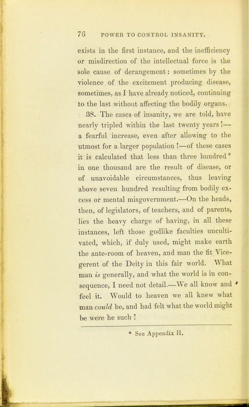 7G POWER TO CONTROL INSANITY. exists in the first instance, and the inefficiency or misdirection of the intellectual force is the sole cause of derangement: sometimes by the violence of the excitement producing disease, sometimes, as I have already noticed, continuing to the last without aifecting the bodily organs. 38. The cases of insanity, we are told, have nearly tripled within the last twenty years!— a fearful increase, even after allowing to the utmost for a larger population !—of these cases it is calculated that less than three hundred* in one thousand are the result of disease, or of unavoidable circumstances, thus leaving above seven hundred resulting from bodily ex- cess or mental misgovernment.—On the heads, then, of legislators, of teachers, and of parents, lies the heavy charge of having, in all these instances, left those godhke faculties unculti- vated, which, if duly used, might make earth the ante-room of heaven, and man the fit Vice- gerent of the Deity in this fair world. What man is generally, and what the world is in con- sequence, I need not detail.—We all know and * feel it. Would to heaven we all knew what man could be, and had felt what the world might be were he such ! * See Appendix H.