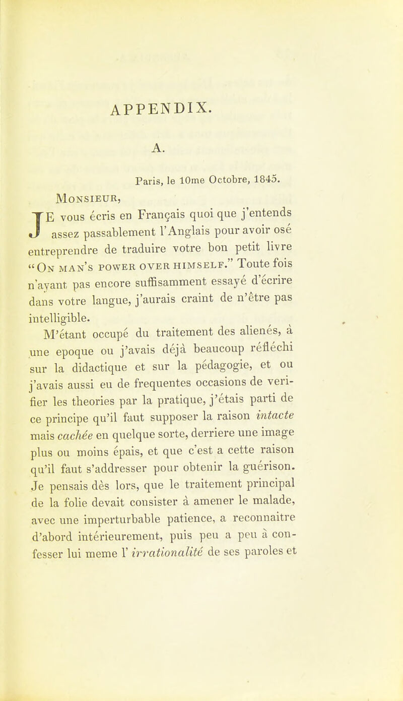 A. Paris, le lOme Octobre, 1845. Monsieur, JE vous ecris en FranQais quoi que j'entends assez passablement I'Anglais pour avoir ose entreprendre de traduire votre bon petit livre On man's power over himself. Toute fois n ayant pas encore suffisamment essaye d'ecrire dans votre langue, j'aurais craint de n'etre pas intelligible. M'etant occupe du traitement des alienes, a une epoque ou j'avais deja beaucoup reflechi sur la didactique et sur la pedagogic, et ou j'avais aussi eu de frequentes occasions de veri- fier les theories par la pratique, j'etais parti de ce principe qu'il faut supposer la raison intacte niais cacMe en quelque sorte, derriere une image plus ou moins epais, et que c'est a cette raison qu'il faut s'addresser pour obtenir la guerison. Je pensais des lors, que le traitement principal de la folie devait con sister a amener le malade, avec une imperturbable patience, a reconnaitre d'abord interieurement, puis peu a peu a con- fesser lui meme 1' irrationalite de ses paroles et