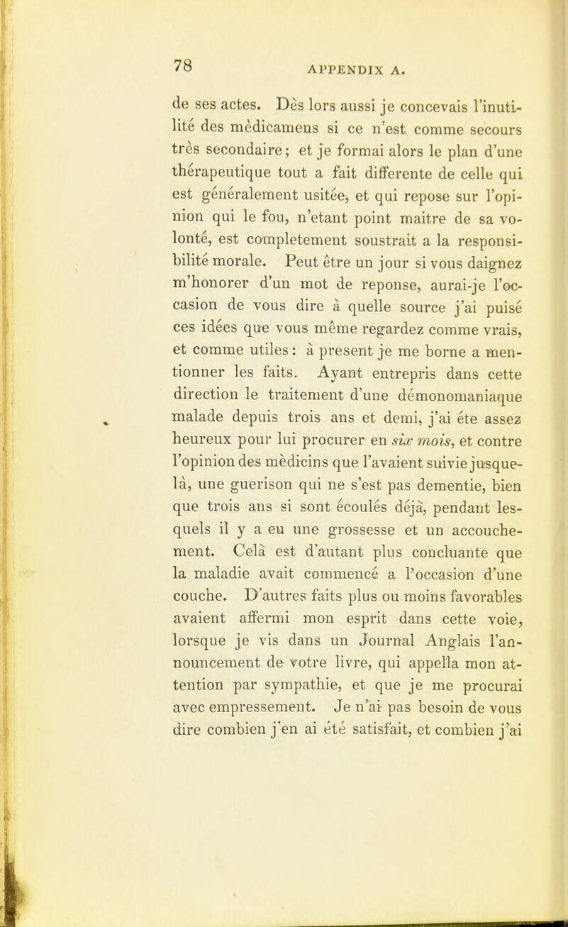 de ses actes. Des lors aussi je concevais I'inuti- lite des medicamens si ce n'est comme secours tres secondaire; et je formai alors le plan d'une therapeutique tout a fait difFerente de celle qui est generaleraent usitee, et qui repose sur I'opi- nion qui le fou, n'etant point maitre de sa vo- lonte, est completement soustrait a la responsi- bilite morale. Peut etre un jour si vous daignez m'honorer d'un mot de reponse, aurai-je I'oc- casion de vous dire a quelle source j'ai puise ces idees que vous meme regardez comme vrais, et comme utiles: a present je me borne a men- tionner les faits. Ayant entrepris dans cette direction le traitement d'une demonomaniaque malade depuis trois ans et demi, j'ai ete assez heureux pour lui procurer en sia; mois, et contre I'opinion des medicins que I'avaient suivie ju-sque- la, une guerison qui ne s'est pas dementie, bien que trois ans si sont ecoules deja, pendant les- quels il y a eu une grossesse et un accouche- ment. Cela est d'autant plus concluante que la maladie avait commence a I'occasion d'une couche. Dautres faits plus ou moins favorables avaient affermi mon esprit dans cette voie, lorsque je vis dans un Journal Anglais I'an- nouncement de votre livre, qui appella mon at- tention par sympathie, et que je me procurai avec empressement. Je n'ai pas besoin de vous dire combien j en ai ete satisfait, et combien j'ai