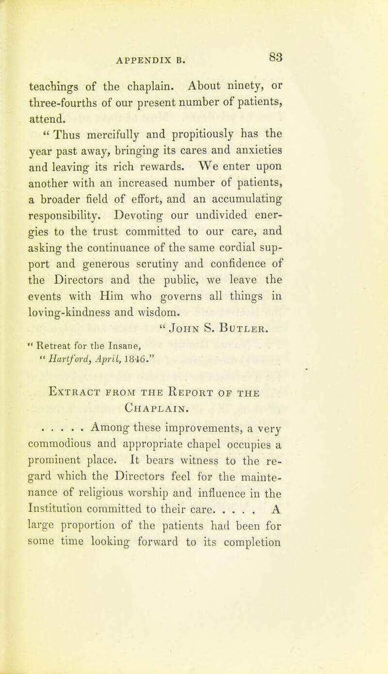 teachings of the chaplain. About ninety, or three-fourths of our present number of patients, attend.  Thus mercifully and propitiously has the year past away, bringing its cares and anxieties and leaving its rich rewards. We enter upon another with an increased number of patients, a broader field of effort, and an accumulating responsibility. Devoting our undivided ener- gies to the trust committed to our care, and asking the continuance of the same cordial sup- port and generous scrutiny and confidence of the Directors and the public, we leave the events with Him who governs all things in loving-kindness and wisdom.  John S. Butler.  Retreat for the Insane,  Hartford, April, J846. Extract from the Report of the Chaplain. Among these improvements, a very commodious and appropriate chapel occupies a prominent place. It bears witness to the re- gard which the Directors feel for the mainte- nance of religious worship and influence in the Institution committed to their care A large proportion of the patients had been for some time looking forward to its completion