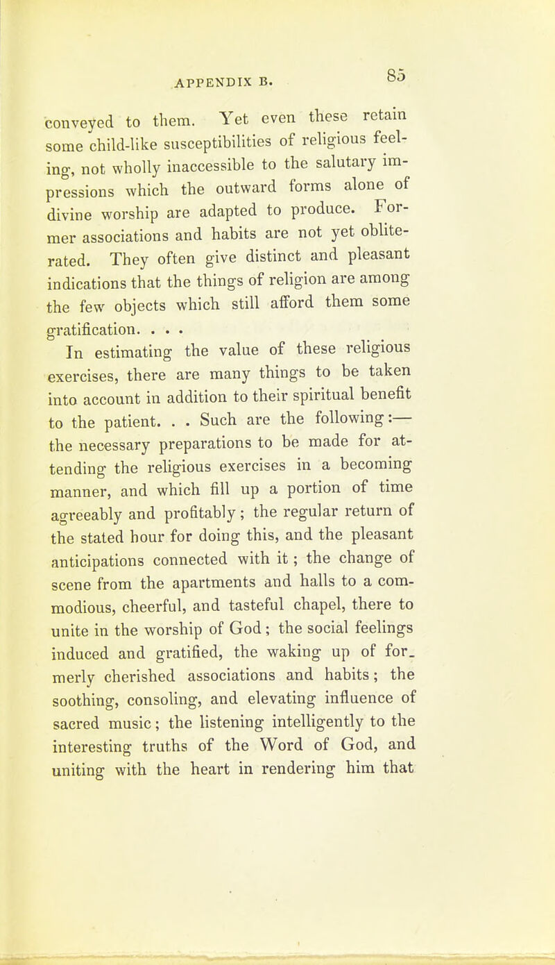 conveyed to them. Yet even these retain some child-like susceptibilities of religious feel- ing, not wholly inaccessible to the salutary im- pressions which the outward forms alone of divine worship are adapted to produce. For- mer associations and habits are not yet obhte- rated. They often give distinct and pleasant indications that the things of religion are among the few objects which still afford them some gratification. ... In estimating the value of these religious exercises, there are many things to be taken into account in addition to their spiritual benefit to the patient. . . Such are the following:— the necessary preparations to be made for at- tending the religious exercises in a becoming manner, and which fill up a portion of time agreeably and profitably; the regular return of the stated hour for doing this, and the pleasant anticipations connected with it; the change of scene from the apartments and halls to a com- modious, cheerful, and tasteful chapel, there to unite in the worship of God; the social feelings induced and gratified, the waking up of for. merly cherished associations and habits; the soothing, consoling, and elevating influence of sacred music; the listening intelligently to the interesting truths of the Word of God, and uniting with the heart in rendering him that