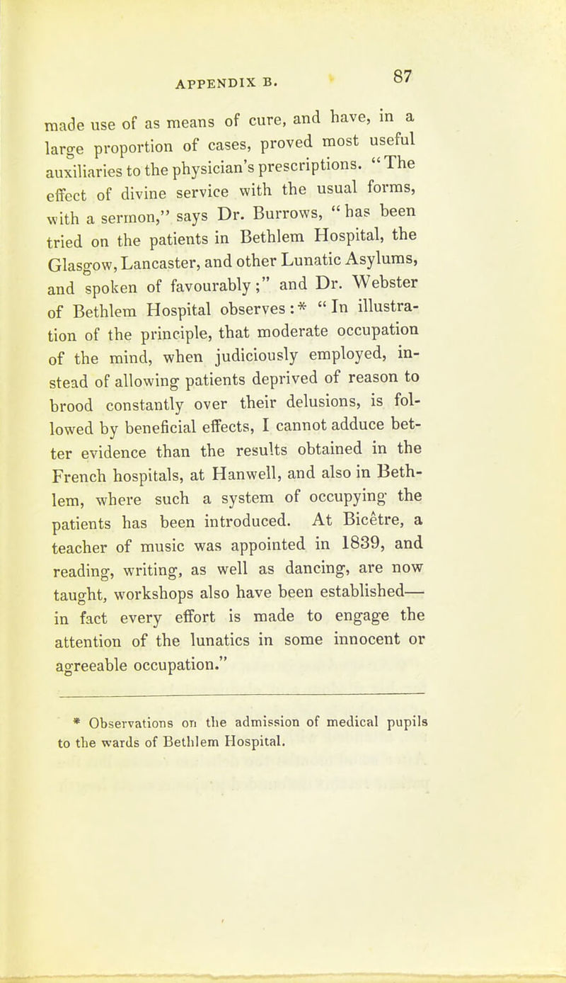 made use of as means of cure, and have, in a large proportion of cases, proved most useful auxiliaries to the physician's prescriptions.  The effect of divine service with the usual forms, with a sermon, says Dr. Burrows, has been tried on the patients in Bethlem Hospital, the Glasgow, Lancaster, and other Lunatic Asylums, and spoken of favourably; and Dr. Webster of Bethlem Hospital observes: * In illustra- tion of the principle, that moderate occupation of the mind, when judiciously employed, in- stead of allowing patients deprived of reason to brood constantly over their delusions, is fol- lowed by beneficial effects, I cannot adduce bet- ter evidence than the results obtained in the French hospitals, at Hanwell, and also in Beth- lem, where such a system of occupying- the patients has been introduced. At Bicetre, a teacher of music was appointed in 1839, and reading, writing, as well as dancing, are now taught, workshops also have been established— in fact every effort is made to engage the attention of the lunatics in some innocent or agreeable occupation. * Observations on the admission of medical pupils to the wards of Bethlem Hospital.