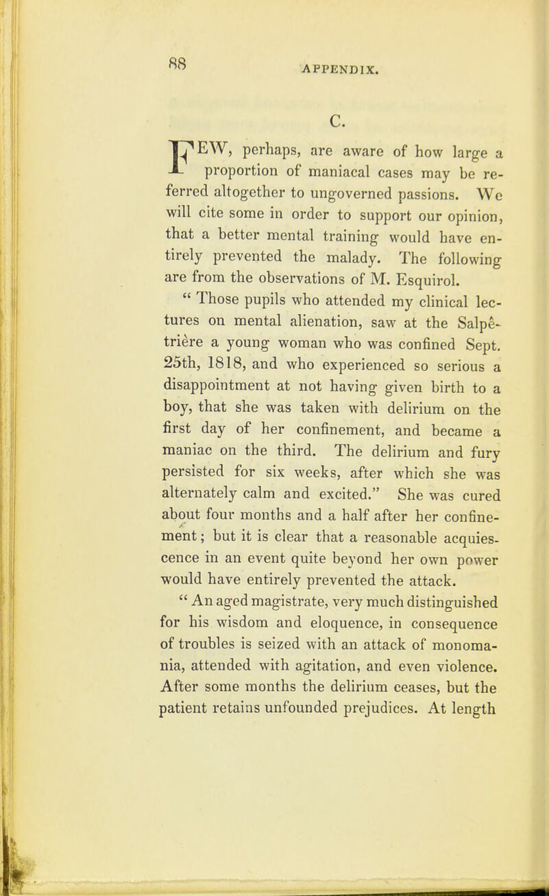 APPENDIX. c. FEW, perhaps, are aware of how large a proportion of maniacal cases may be re- ferred altogether to ungoverned passions. We will cite some in order to support our opinion, that a better mental training would have en- tirely prevented the malady. The following are from the observations of M. Esquirol.  Those pupils who attended my clinical lec- tures on mental alienation, saw at the Salpe- triere a young woman who was confined Sept. 25th, 1818, and who experienced so serious a disappointment at not having given birth to a boy, that she was taken with delirium on the first day of her confinement, and became a maniac on the third. The delirium and fury persisted for six weeks, after which she was alternately calm and excited. She was cured about four months and a half after her confine- ment ; but it is clear that a reasonable acquies- cence in an event quite beyond her own power would have entirely prevented the attack.  An aged magistrate, very much distinguished for his wisdom and eloquence, in consequence of troubles is seized with an attack of monoma- nia, attended with agitation, and even violence. After some months the delirium ceases, but the patient retains unfounded prejudices. At length