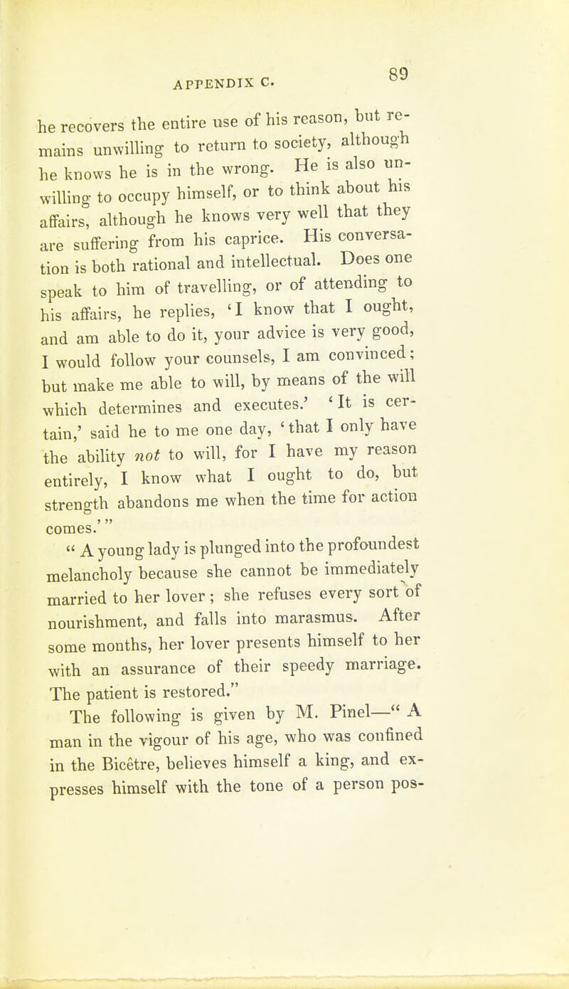 he recovers the entire use of his reason, but re- mains unvvilling to return to society, although he knows he is in the wrong. He is also un- willing to occupy himself, or to think about his affairs, although he knows very well that they are suffering from his caprice. His conversa- tion is both rational and intellectual. Does one speak to him of travelling, or of attending to his affairs, he replies, 'I know that I ought, and am able to do it, your advice is very good, I would follow your counsels, I am convinced; but make me able to will, by means of the will which determines and executes.' 'It is cer- tain,' said he to me one day, 'that I only have the ability not to will, for I have my reason entirely, I know what I ought to do, but strength abandons me when the time for action comes.'  A young lady is plunged into the profoundest melancholy because she cannot be immediately married to her lover ; she refuses every sort of nourishment, and falls into marasmus. After some months, her lover presents himself to her with an assurance of their speedy marriage. The patient is restored. The following is given by M. Pinel— A man in the vigour of his age, who was confined in the Bicetre, believes himself a king, and ex- presses himself with the tone of a person pos-