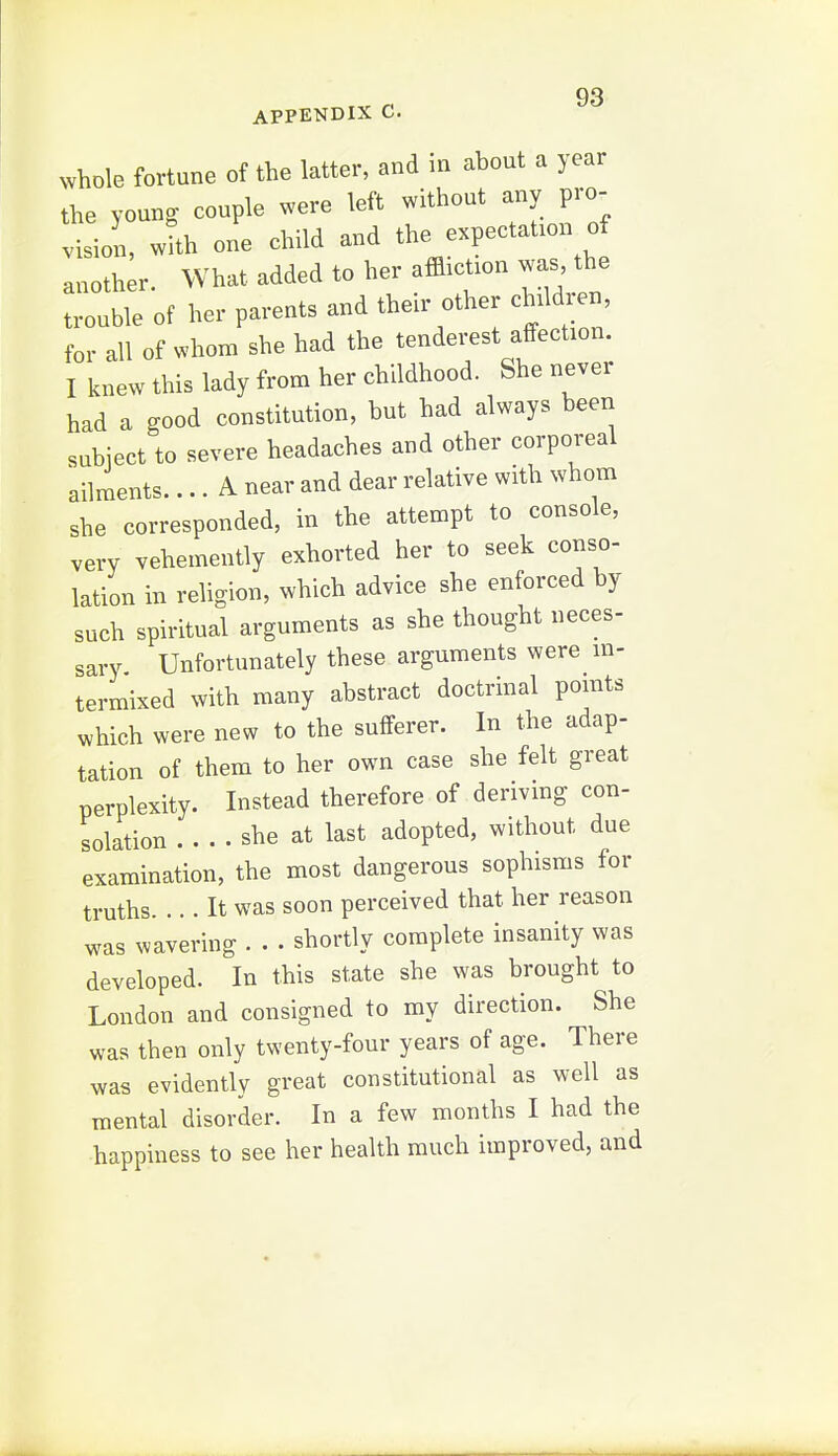 APPENDIX C. whole fortune of the latter, and in about a year the young couple ^vere left without any pro- !• -ol w'h one child and the expectation o another. What added to her affliction was the trouble of her parents and their other chdd.en for all of whom she had the tenderest affection. I knew this lady from her childhood. She never had a good constitution, but had always been subject to severe headaches and other corporeal ailments.... A near and dear relative with whom she corresponded, in the attempt to console, very vehemently exhorted her to seek conso- lation in religion, which advice she enforced by such spiritual arguments as she thought neces- sary Unfortunately these arguments were in- termixed with many abstract doctrinal pomts which were new to the sufferer. In the adap- tation of them to her own case she felt great perplexity. Instead therefore of deriving con- solation .... she at last adopted, without due examination, the most dangerous sophisms for truths. ... It was soon perceived that her reason was wavering . . • shortly complete insanity was developed. In this state she was brought to London and consigned to my direction. She was then only twenty-four years of age. There was evidently great constitutional as well as mental disorder. In a few months I had the happiness to see her health much improved, and