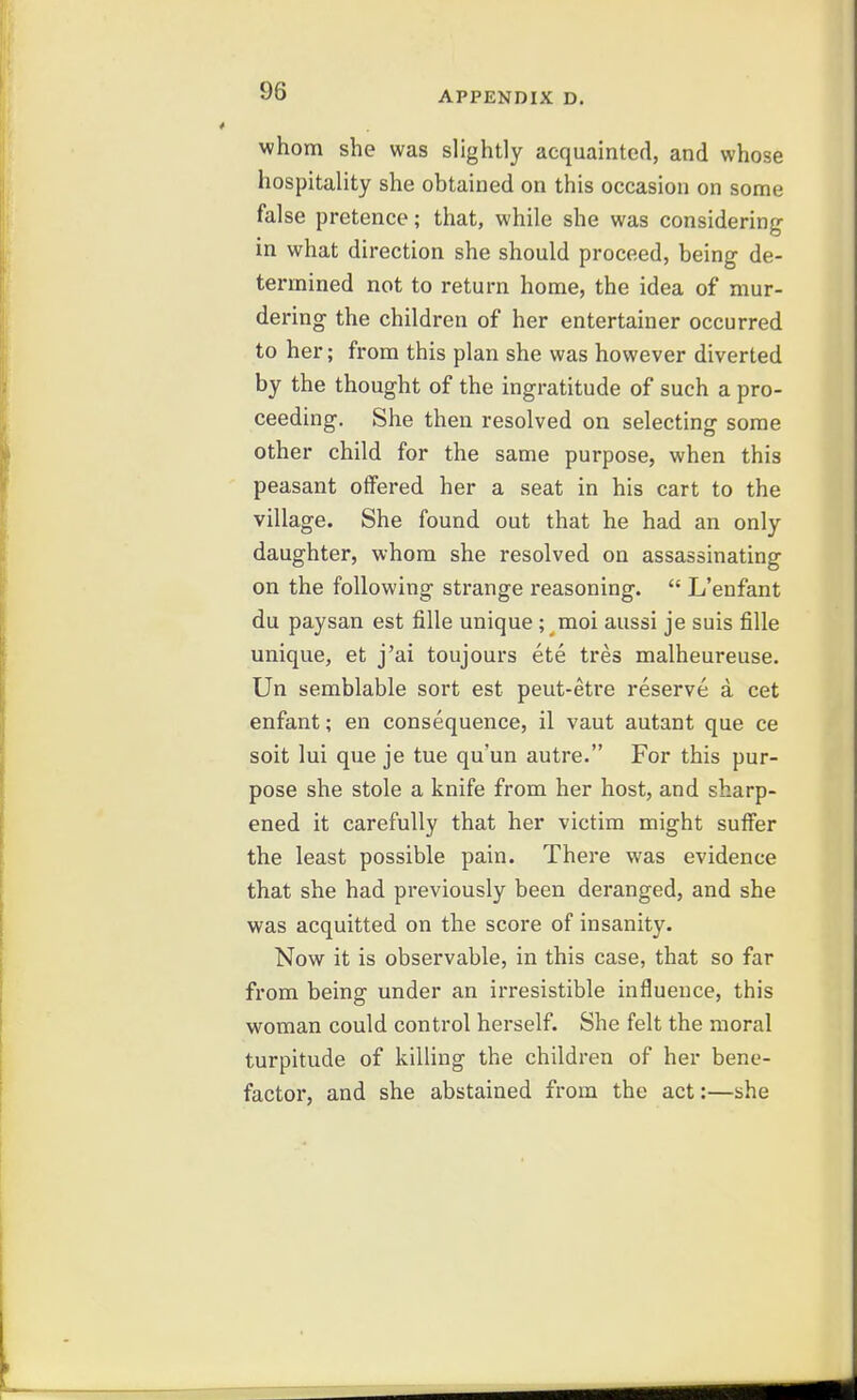 whom she was slightly acquainted, and whose hospitality she obtained on this occasion on some false pretence; that, while she was considering in what direction she should proceed, being de- termined not to return home, the idea of mur- dering the children of her entertainer occurred to her; from this plan she was however diverted by the thought of the ingratitude of such a pro- ceeding. She then resolved on selecting some other child for the same purpose, when this peasant offered her a seat in his cart to the village. She found out that he had an only daughter, whom she resolved on assassinating on the following strange reasoning.  L'enfant du paysan est fiUe unique; moi aussi je suis fiUe unique, et j'ai toujours ete tres malheureuse. Un semblable sort est peut-etre reserve a cet enfant; en consequence, il vaut autant que ce soit lui que je tue qu'un autre. For this pur- pose she stole a knife from her host, and sharp- ened it carefully that her victim might suiFer the least possible pain. There was evidence that she had previously been deranged, and she was acquitted on the score of insanity. Now it is observable, in this case, that so far from being under an irresistible influence, this woman could control herself. She felt the moral turpitude of killing the children of her bene- factor, and she abstained from the act:—she