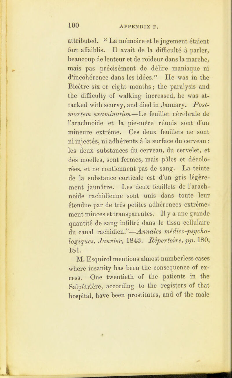 attributed.  La memoire et le jugement etaient fort aiFaiblis. II avait de la difficulte a parler, beaucoup de lenteur et de roideur dans la marche, mais pas precisement de delire maniaque ni d'incoherence dans les idees. He was in the Bicetre six or eight months; the paralysis and the difficulty of walking increased, he was at- tacked with scurvy, and died in January. Post- mortem examination—Le feuillet cerebrale de I'arachnoide et la pie-mere reunis sont d'un mineure extreme. Ces deux feuillets ne sont ni injectes, ni adherents a la surface du cerveau: les deux substances du cerveau, du cervelet, et des moelles, sont fermes, mais pales et decolo- rees, et ne contiennent pas de sang. La teinte de la substance corticale est d'un gris legere- ment jaunatre. Les deux feuillets de I'arach- noide rachidienne sont unis dans toute leur etendue par de tres petites adherences extreme- ment minces et transparentes. II y a une grande quantite de sang infiltre dans le tissu cellulaire du canal rachidien.—Annales medico-psycho- logiques, Janvier, 1843. Repertoire, pp. 180, 181. M. Esquirol mentions almost numberless cases where insanity has been the consequence of ex- cess. One twentieth of the patients in the Salpetriere, according to the registers of that hospital, have been prostitutes, and of the male