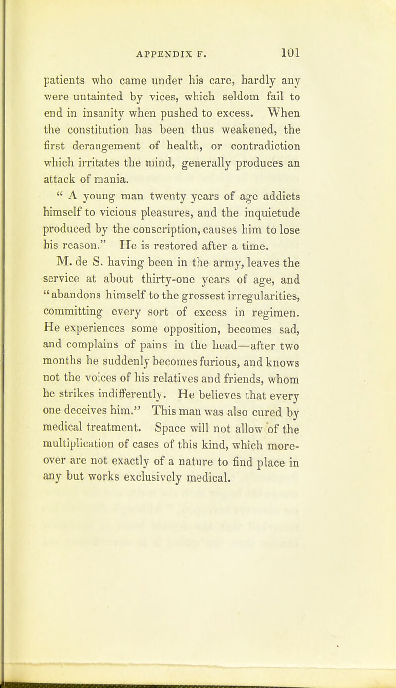 patients who came under his care, hardly any were untainted by vices, which seldom fail to end in insanity when pushed to excess. When the constitution has been thus weakened, the first derangement of health, or contradiction which irritates the mind, generally produces an attack of mania.  A young man twenty years of age addicts himself to vicious pleasures, and the inquietude produced by the conscription, causes him to lose his reason. He is restored after a time. M. de S. having been in the army, leaves the service at about thirty-one years of age, and abandons himself to the grossest irregularities, committing every sort of excess in regimen. He experiences some opposition, becomes sad, and complains of pains in the head—after two months he suddenly becomes furious, and knows not the voices of his relatives and friends, whom he strikes indifferently. He believes that every one deceives him.'' This man was also cured by medical treatment. Space will not allow of the multiplication of cases of this kind, which more- over are not exactly of a nature to find place in any but works exclusively medical.