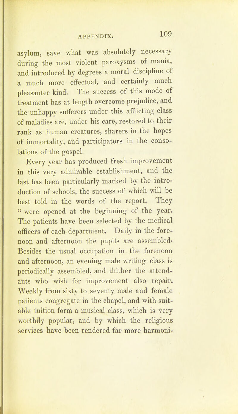 asylum, save what was absolutely necessary during the most violent paroxysms of mania, and introduced by degrees a moral discipline of a much more effectual, and certainly much pleasanter kind. The success of this mode of treatment has at length overcome prejudice, and the unhappy sufferers under this afflicting class of maladies are, under his care, restored to their rank as human creatures, sharers in the hopes of immortality, and participators in the conso- lations of the gospel. Every year has produced fresh improvement in this very admirable establishment, and the last has been particularly marked by the intro- duction of schools, the success of which will be best told in the words of the report. They  were opened at the beginning of the year. The patients have been selected by the medical officers of each department. Daily in the fore- noon and afternoon the pupils are assembled* Besides the usual occupation in the forenoon and afternoon, an evening male writing class is periodically assembled, and thither the attend- ants who wish for improvement also repair. Weekly from sixty to seventy male and female patients congregate in the chapel, and with suit- able tuition form a musical class, which is very worthily popular, and by which the religious services have been rendered far more harmoni-
