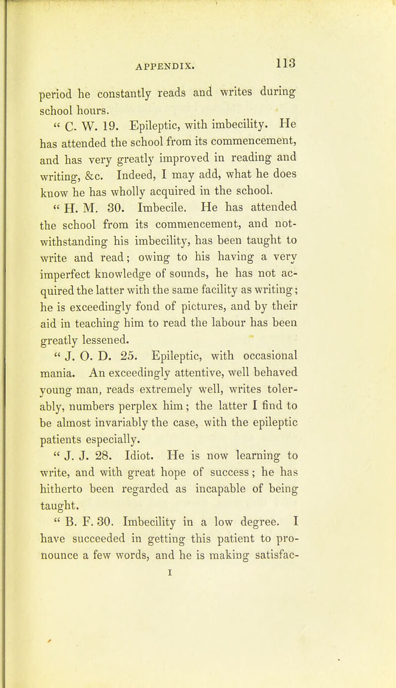 period he constantly reads and writes during school hours.  C W. 19. Epileptic, with imbecility. He has attended the school from its commencement, and has very greatly improved in reading and writing, &c. Indeed, I may add, what he does know he has wholly acquired in the school.  H. M. 30. Imbecile. He has attended the school from its commencement, and not- withstanding his imbecility, has been taught to write and read; owing to his having a very imperfect knowledge of sounds, he has not ac- quired the latter with the same facility as writing; he is exceedingly fond of pictures, and by their aid in teaching him to read the labour has been greatly lessened.  J. O. D. 25. Epileptic, with occasional mania. An exceedingly attentive, well behaved young man, reads extremely well, writes toler- ably, numbers perplex him; the latter I find to be almost invariably the case, with the epileptic patients especially.  J. J. 28. Idiot. He is now learning to write, and with great hope of success; he has hitherto been regarded as incapable of being taught.  B. F. 30. Imbecility in a low degree. I have succeeded in getting this patient to pro- nounce a few words, and he is making satisfac- I