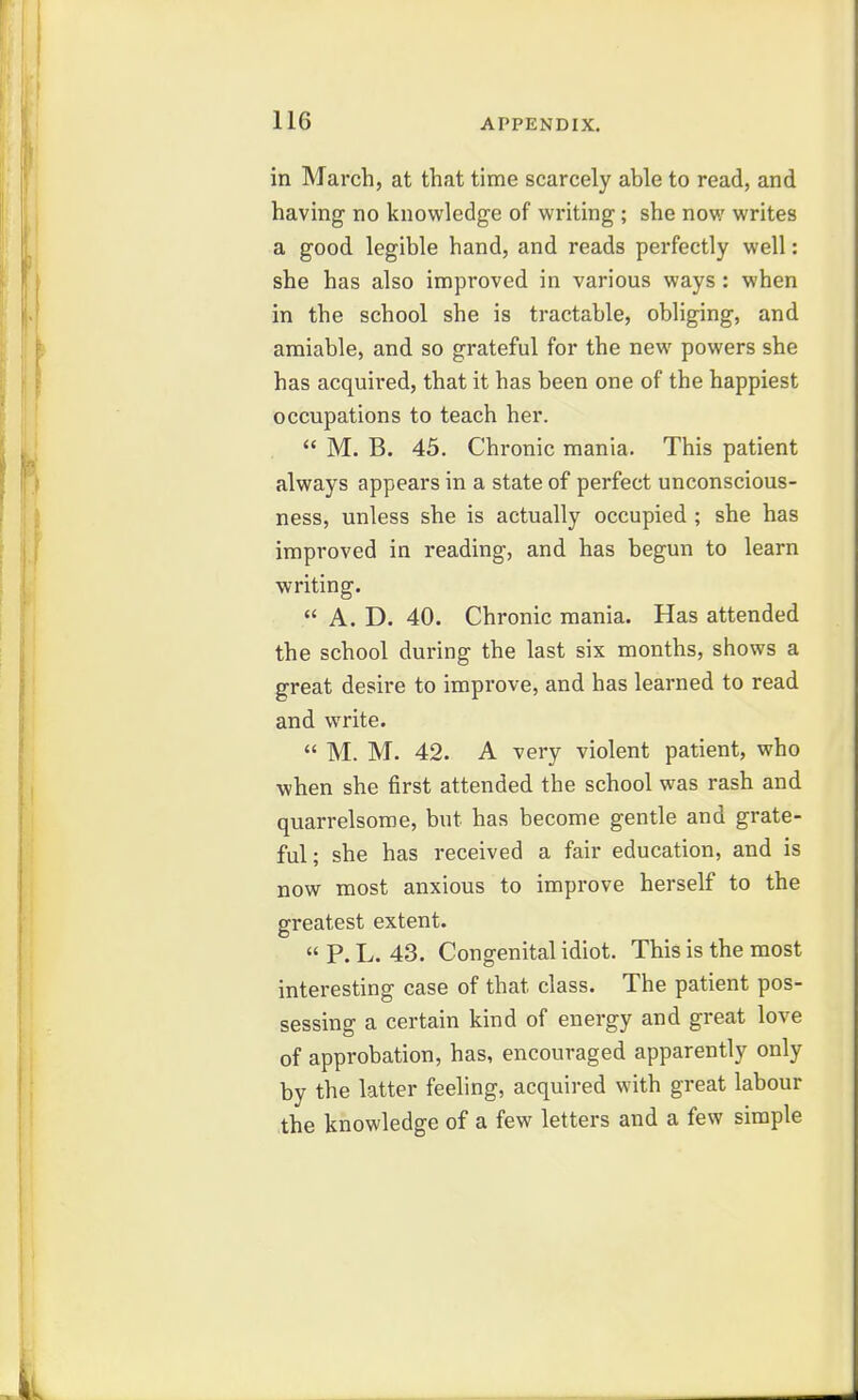 in March, at that time scarcely able to read, and having no knowledge of writing; she now writes a good legible hand, and reads perfectly well: she has also improved in various ways : when in the school she is tractable, obliging, and amiable, and so grateful for the new powers she has acquired, that it has been one of the happiest occupations to teach her.  M. B. 45. Chronic mania. This patient always appears in a state of perfect unconscious- ness, unless she is actually occupied ; she has improved in reading, and has begun to learn writing.  A. D. 40. Chronic mania. Has attended the school during the last six months, shows a great desire to improve, and has learned to read and write.  M. M. 42. A very violent patient, who when she first attended the school was rash and quarrelsome, but has become gentle and grate- ful; she has received a fair education, and is now most anxious to improve herself to the greatest extent.  P. L. 43. Congenital idiot. This is the most interesting case of that class. The patient pos- sessing a certain kind of energy and great love of approbation, has, encouraged apparently only by the latter feeling, acquired with great labour the knowledge of a few letters and a few simple