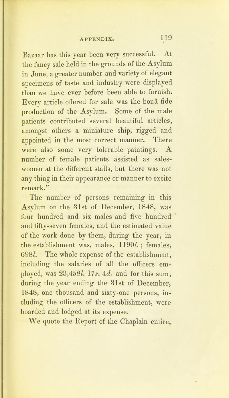Bazaar has this year been very successful. At the fancy sale held in the grounds of the Asylum in June, a greater number and variety of elegant specimens of taste and industry were displayed than we have ever before been able to furnish. Every article offered for sale was the bona fide production of the Asylum. Some of the male patients contributed several beautiful articles, amongst others a miniature ship, rigged and appointed in the most correct manner. There were also some very tolerable paintings. A number of female patients assisted as sales- women at the different stalls, but there was not any thing in their appearance or manner to excite remark. The number of persons remaining in this Asylum on the 31st of December, 1848, was four hundred and six males and five hundred and fifty-seven females, and the estimated value of the work done by them, during the year, in the establishment was, males, 1190^.; females, 698/. The whole expense of the establishment, including the salaries of all the officers em- ployed, was 23,438/. 17*. 4d. and for this sum, during the year ending the 31st of December, 1848, one thousand and sixty-one persons, in- cluding the officers of the establishment, were boarded and lodged at its expense. We quote the lleport of the Chaplain entire,