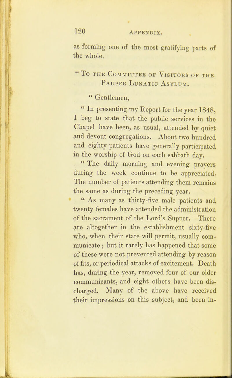 as forming one of the most gratifying parts of the whole. To THE Committee of Visitors of the Pauper Lunatic Asylum.  Gentlemen,  In presenting my Report for the year 1848, I beg to state that the public services in the Chapel have been, as usual, attended by quiet and devout congregations. About two hundred and eighty patients have generally participated in the worship of God on each sabbath day.  The daily morning and evening pi-ayers during the week continue to be appreciated. The number of patients attending them remains the same as during the preceding year.  As many as thirty-five male patients and twenty females have attended the administration of the sacrament of the Lord's Supper. There are altogether in the establishment sixty-five who, when their state will permit, usually com- municate ; but it rarely has happened that some of these were not prevented attending by reason of fits, or periodical attacks of excitement. Death has, during the year, removed four of our older communicants, and eight others have been dis- charged. Many of the above have received their impressions on this subject, and been in-