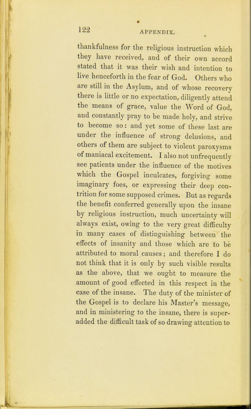 ^^■^ APPENDIX. thankfulness for the religious instruction which they have received, and of their own accord stated that it was their wish and intention to live henceforth in the fear of God. Others who are still in the Asylum, and of whose recovery there is little or no expectation, diligently attend the means of grace, value the Word of God, and constantly pray to be made holy, and strive to become so: and yet some of these last are under the influence of strong delusions, and others of them are subject to violent paroxysms of maniacal excitement. I also not unfrequently see patients under the influence of the motives which the Gospel inculcates, forgiving some imaginary foes, or expressing their deep con- trition for some supposed crimes. But as regards the benefit conferred generally upon the insane by religious instruction, much uncertainty will always exist, owing to the very great difficulty in many cases of distinguishing between the effects of insanity and those which are to be attributed to moral causes; and therefore I do not think that it is only by such visible results as the above, that we ought to measure the amount of good efiected in this respect in the case of the insane. The duty of the minister of the Gospel is to declare his Master's message, and in ministering to the insane, there is super- added the difficult task of so drawing attention to
