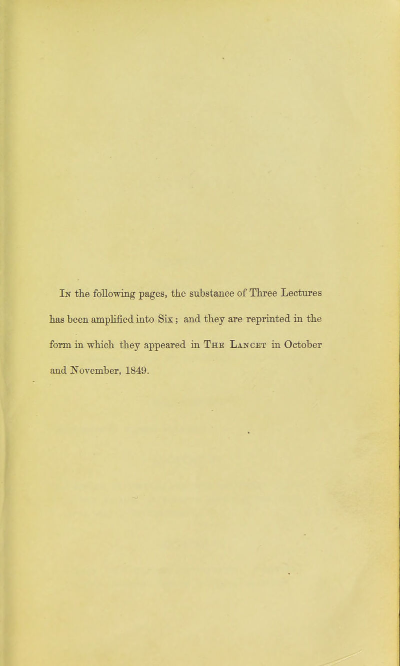 has been amplified into Six; and they are reprinted ia the form in -which they appeared in The Lancet in October and November, 1849.