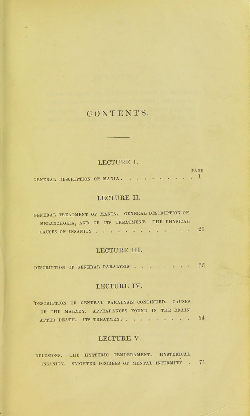 CONTENTS. LECTURE I. PAGE GENERAL DESCRIPTION OP MANIA 1 LECTURE 11. GENERAL TREATMENT OP MANIA. GENERAL DESCRIPTION OF MELANCHOLIA, AND OF ITS TREATMENT. THE PHYSICAL CAUSES OF INSANITY LECTURE III. DESCRIPTION OF GENERAL PARALYSIS 35 LECTURE IV. DESCRIPTION OF GENERAL PARALYSIS CONTINUED. CAUSES OF THE MALADY. APPEARANCES FOUND IN THE BRAIN AFTER DEATH. ITS TREATMENT 54 LECTURE V. DELUSIONS. THE HYSTERIC TEMPERAMENT. HYSTERICAL INSANITY. SLIGHTER DEGREES OF MENTAL INFIRMITY . 71