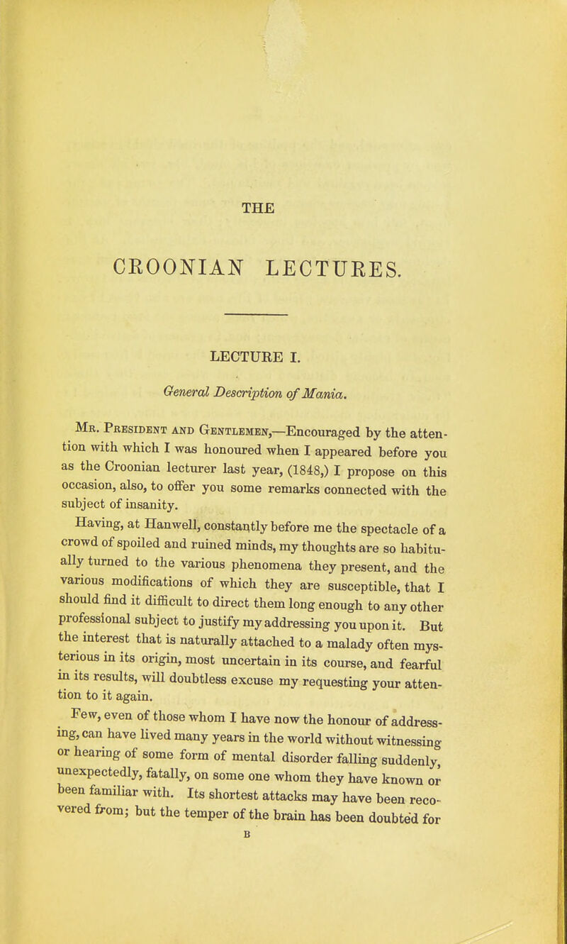 CEOONIAN LECTUEES. LECTURE I. General Description of Mania. Mr. President and Gentlemen—Encouraged by the atten- tion with which I was honoured when I appeared before you as the Croonian lecturer last year, (1848,) I propose on this occasion, also, to offer you some remarks connected with the subject of insanity. Having, at Hanwell, constantly before me the spectacle of a crowd of spoiled and ruined minds, my thoughts are so habitu- ally turned to the various phenomena they present, and the various modifications of which they are susceptible, that I should find it difficult to direct them long enough to any other professional subject to justify my addressing you upon it. But the interest that is naturally attached to a malady often mys- terious in its origin, most uncertain in its course, and fearful in its results, will doubtless excuse my requesting your atten- tion to it again. Few, even of those whom I have now the honour of address- ing, can have lived many years in the world without witnessing or hearing of some form of mental disorder falling suddenly unexpectedly, fatally, on some one whom they have known or been familiar with. Its shortest attacks may have been reco- vered from; but the temper of the brain has been doubted for