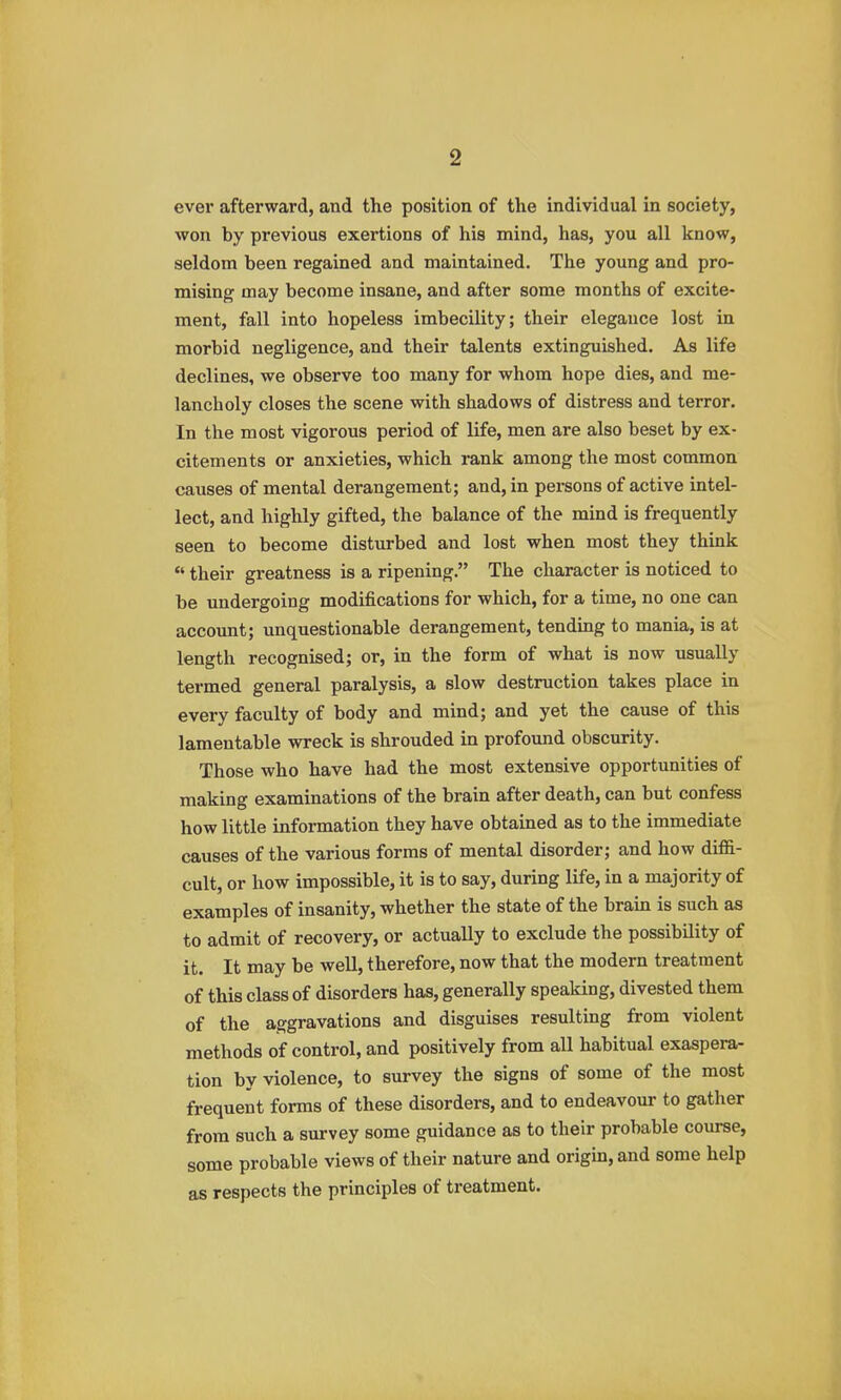 ever afterward, and the position of the individual in society, won by previous exertions of his mind, has, you all know, seldom been regained and maintained. The young and pro- mising may become insane, and after some months of excite- ment, fall into hopeless imbecility; their elegance lost in morbid negligence, and their talents extinguished. As life declines, we observe too many for whom hope dies, and me- lancholy closes the scene with shadows of distress and terror. In the most vigorous period of life, men are also beset by ex- citements or anxieties, which rank among the most common causes of mental derangement; and, in pei-sons of active intel- lect, and highly gifted, the balance of the mind is frequently seen to become disturbed and lost when most they think their greatness is a ripening. The character is noticed to be undergoing modifications for which, for a time, no one can account; unquestionable derangement, tending to mania, is at length recognised; or, in the form of what is now usually termed general paralysis, a slow destruction takes place in every faculty of body and mind; and yet the cause of this lamentable wreck is shrouded in profound obscurity. Those who have had the most extensive opportunities of making examinations of the brain after death, can but confess how little information they have obtained as to the immediate causes of the various forms of mental disorder; and how diffi- cult, or how impossible, it is to say, during life, in a majority of examples of insanity, whether the state of the brain is such as to admit of recovery, or actually to exclude the possibility of it. It may be well, therefore, now that the modern treatment of this class of disorders has, generally speaking, divested them of the aggravations and disguises resulting from violent methods of control, and positively from all habitual exaspera- tion by violence, to survey the signs of some of the most frequent forms of these disorders, and to endeavour to gather from such a survey some guidance as to their probable course, some probable views of their nature and origin, and some help as respects the principles of treatment.