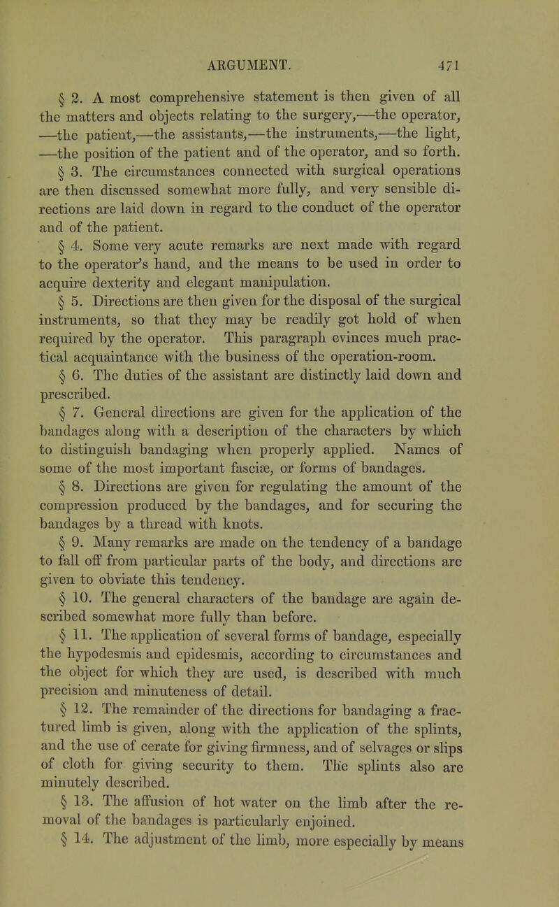 § 2. A most comprehensive statement is then given of all the matters and objects relating to the surgery,—the operator, —the patient,—the assistants,—the instruments,—the light, —the position of the patient and of the operator, and so forth. § 3. The circumstances connected with surgical operations are then discussed somewhat more fully, and very sensible di- rections are laid down in regard to the conduct of the operator and of the patient. § 4. Some very acute remarks are next made with regard to the operator's hand, and the means to be used in order to acquire dexterity and elegant manipulation. § 5. Directions are then given for the disposal of the surgical instruments, so that they may be readily got hold of when required by the operator. This paragraph evinces much prac- tical acquaintance with the business of the operation-room. § 6. The duties of the assistant are distinctly laid down and prescribed. § 7. General directions are given for the application of the bandages along with a description of the characters by which to distinguish bandaging when properly applied. Names of some of the most important fasciae, or forms of bandages. § 8. Directions are given for regulating the amount of the compression produced by the bandages, and for securing the bandages by a thread with knots. § 9, Many remarks are made on the tendency of a bandage to fall off from particular parts of the body, and directions are given to obviate this tendency. § 10. The general characters of the bandage are again de- scribed somewhat more fully than before. § 11. The application of several forms of bandage, especially the hypodesmis and epidesmis, according to circumstances and the object for which they are used, is described with much precision and minuteness of detail. § 12. The remainder of the directions for bandaging a frac- tured limb is given, along with the application of the splints, and the use of cerate for giving firmness, and of selvages or slips of cloth for giving security to them. The splints also are minutelv described. V § 13. The affusion of hot water on the limb after the re- moval of the bandages is particularly enjoined. § 14. The adjustment of the limb, more especially by means