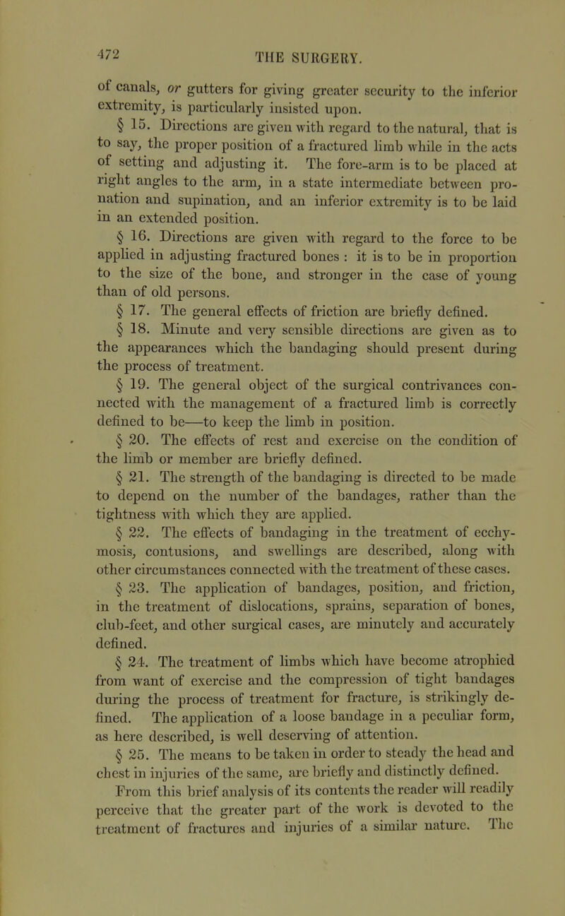 of canals, or gutters for giving greater security to the inferior extremity, is particularly insisted upon. § 15. Directions are given with regard to the natural, that is to say, the proper position of a fractured hmb while in the acts of setting and adjusting it. The fore-arm is to be placed at right angles to the arm, in a state intermediate between pro- nation and supination, and an inferior extremity is to be laid in an extended position. § 16. Directions are given with regard to the force to be applied in adjusting fractured bones : it is to be in proportion to the size of the bone, and stronger in the case of young than of old persons. § 17. The general effects of friction are briefly defined. § 18. Minute and very sensible directions are given as to the appearances which the bandaging should present during the process of treatment. § 19. The general object of the surgical contrivances con- nected with the management of a fractured Umb is correctly defined to be—to keep the limb in position. § 20. The effects of rest and exercise on the condition of the limb or member are briefly defined. § 31. The strength of the bandaging is directed to be made to depend on the number of the bandages, rather than the tightness with which they are applied. § 22. The effects of bandaging in the treatment of ecchy- mosis, contusions, and swellings are described, along with other circumstances connected with the treatment of these cases. § 23. The application of bandages, position, and friction, in the treatment of dislocations, sprains, separation of bones, club-feet, and other surgical cases, are minutely and accurately defined. § 24. The treatment of limbs which have become atrophied from want of exercise and the compression of tight bandages during the process of treatment for fracture, is strikingly de- fined. The application of a loose bandage in a pecuHar form, as here described, is well deserving of attention. § 25. The means to be taken in order to steady the head and chest in injuries of the same, are briefly and distinctly defined. From this brief analysis of its contents the reader will readily perceive that the greater part of the work is devoted to the treatment of fractures and injuries of a similar' nature. The