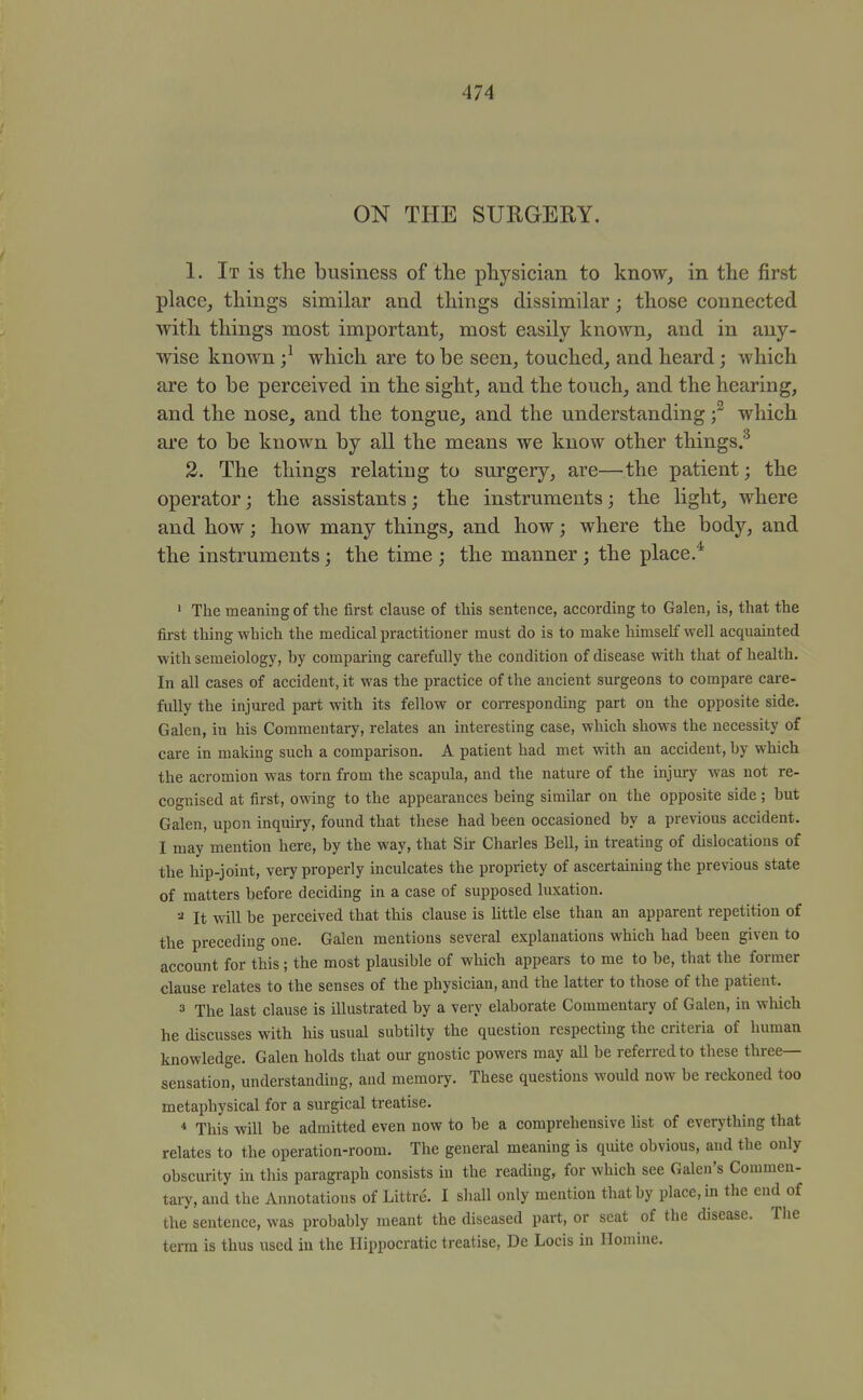 ON THE SURGERY. 1. It is the business of the physician to know, in the first place, things similar and things dissimilar; those connected with things most important, most easily known, and in any- wise known ;^ which are to be seen, touched, and heard; which are to be perceived in the sight, and the touch, and the hearing, and the nose, and the tongue, and the understanding f which are to be known by all the means we know other things.^ 2. The things relating to surgery, are—the patient; the operator; the assistants; the instruments; the light, where and how; how many things, and how; where the body, and the instruments; the time ; the manner; the place.* 1 The meaning of the first clause of this sentence, according to Galen, is, that the first thing which the medical practitioner must do is to make himself well acquainted with semeiology, by comparing carefully the condition of disease with that of health. In all cases of accident, it was the practice of the ancient surgeons to compare care- fully the injured part with its fellow or corresponding part on the opposite side. Galen, in his Commentary, relates an interesting case, which shows the necessity of care in making such a comparison. A patient had met with an accident, by which the acromion was torn from the scapula, and the nature of the injury was not re- cognised at first, owing to the appearances being similar on the opposite side; but Galen, upon inquiry, found that these had been occasioned by a previous accident. I may mention here, by the way, that Sir Charles Bell, in treating of dislocations of the hip-joint, very properly inculcates the propriety of ascertaining the previous state of matters before deciding in a case of supposed luxation. =« It will be perceived that this clause is little else than an apparent repetition of the preceding one. Galen mentions several explanations which had been given to account for this; the most plausible of which appears to me to be, that the former clause relates to the senses of the physician, and the latter to those of the patient. 3 The last clause is illustrated by a very elaborate Commentary of Galen, in which he discusses with his usual subtilty the question respecting the criteria of human knowledge. Galen holds that om- gnostic powers may aU be referred to these three- sensation, understanding, and memory. These questions would now be reckoned too metaphysical for a surgical treatise. ■* This will be admitted even now to be a comprehensive list of everything that relates to the operation-room. The general meaning is quite obvious, and the only obscurity in this paragraph consists in the reading, for which see Galen's Commeu- taiy, and the Annotations of Littre. I shall only mention that by place, in the end of the sentence, was probably meant the diseased part, or seat of the disease. Tlie term is thus used in the Hippocratic treatise, De Locis in Ilomine.