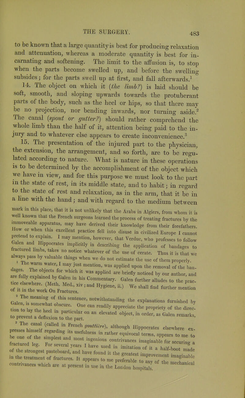 to be known that a large quantity is best for producing relaxation and attenuation, whereas a moderate quantity is best for in- carnating and softening. The limit to the affusion is, to stop when the parts become swelled up, and before the swelling subsides; for the parts swell up at first, and fall afterwards.^ 14. The object on which it {the limb?) is laid should be soft, smooth, and sloping upwards towards the protuberant parts of the body, such as the heel or hips, so that there may be no projection, nor bending inwards, nor turning aside.^ The canal {spout or gutter?) should rather comprehend the whole limb than the half of it, attention being paid to the in- jury and to whatever else appears to create inconvenience.'^ 15. The presentation of the injured part to the physician, the extension, the arrangement, and so forth, are to be regu- lated according to nature. What is nature in these operations is to be determined by the accomplishment of the object which we have in view, and for this purpose we must look to the part m the state of rest, in its middle state, and to habit; in regard to the state of rest and relaxation, as in the arm, that it be in a Hue with the hand; and with regard to the medium between mark in this place, that it is not unlikely that the Arabs in Algiers, from whom it is weU known that the French surgeons learned the process of treating fractures by the .mmoveable apparatus, may have derived their knowledge from their forefathers. How or when this excellent practice fell into disuse in civiUzed Europe I cannot pretend to explain. I may mention, however, that Verduc, who professes to follow Galen and Hippocrates imphcitly in describing the appHcation of bandages to fractured hmbs, takes no notice whatever of the use of cerate. Thus it is that we always pass by valuable things when we do not estimate the use of them properly. dages Ihe objects for which it was apphed are briefly noticed by our author, and re frdly explamed by Galen in his Commentary. Galen further auLes to the ;rac. ^ -^ - - ^-^n Gairf^r'Tf '^'^'^'^'^S explanations furnished by tin ;rth: w ^-^^^^^ ^^^--^^ P-P-tv of tl. dlrec! Cveni :::::!^::^r  - nJ/^l''ff ^''''1-^'''^^ ^''''^■^^^^^ Hippocrates elsewhere ex presses hunself regarding its usefulness in rather equivocal terms, appears to me to be one of the simplest and most ingenious contrivances imaginable for securing a fractured leg. For several years I have used in imitation of it . hnif , of the strongest pasteboai-d, and have found it the greatest i^^^^ I in the treatment of fractures. It appears to me p eS to anT^^^^^^^^^ T''^ contrivances which are at present in'use in the llTll^^Z