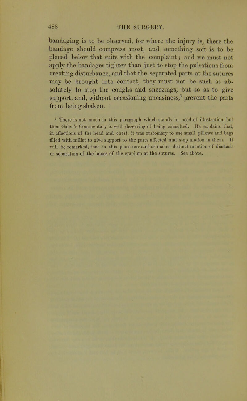 bandaging is to be observed, for where the injury is, there the bandage should compress most, and something soft is to be placed below that suits with the complaint; and we must not apply the bandages tighter than just to stop the pulsations from creating disturbance, and that the separated parts at the sutures may be brought into contact, they must not be such as ab- solutely to stop the coughs and sneezings, but so as to give support, and, without occasioning uneasiness,^ prevent the parts from being shaken. * There is not much in this paragraph which stands in need of illustration, but then Galen's Commentary is well deserving of being consulted. He explains that, in aflfections of the head and chest, it was customary to use small pillows and bags filled with millet to give support to the parts affected and stop motion in them. It wiU be remarked, that in this place our author makes distinct mention of diastasis or separation of the bones of the cranium at the sutures. See above.