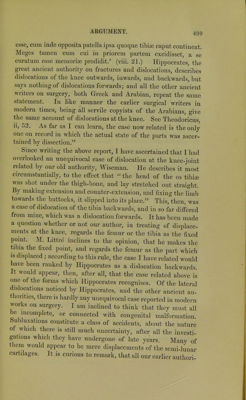 esse, cum inde opposita patella ipsa quoque tibiae caput contineat. Meges tameu eum cui in priorem partem excidisset, a se curatum esse memorise prodidit/ (viii. 21.) Hippocrates, the great ancient authority on fractures and dislocations, describes dislocations of the knee outwards, inwards, and backwards, but says nothing of dislocations forwards; and all the other ancient writers on surgery, both Greek and Arabian, repeat the same statement. In like manner the earlier surgical writers in modern times, being all servile copyists of the Arabians, give the same account of dislocations at the knee. See Theodoricus, ii, 52. As far as I can learn, the case now related is the only one on record in which the actual state of the parts was ascer- tained bv dissection. Since writing the above report, I have ascertained that I had overlooked an unequivocal case of dislocation at the knee-joint related by our old authority, Wiseman. He describes it most circumstantially, to the effect that the head of the os tibite was shot under the thigh-bone, and lay stretched out straight. By making extension and counter-extension, and fixing the limb towards the buttocks, it slipped into its place. This,°then, was a case of dislocation of the tibia backwards, and in so far differed from mine, which was a dislocation forwards. It has been made a question whether or not our author, in treating of displace- ments at the knee, regards the femur or the tibia as the fixed point. M. Littre inclines to the opinion, that he makes the tibia the fixed point, and regards the femur as the part which IS displaced; according to this rule, the case I have related would have been ranked by Hippocrates as a dislocation backwards It would appear, then, after all, that the case related above is one of the forms which Hippocrates recognises. Of the lateral dislocations noticed by Hippocrates, and the other ancient au- thorities, there is hardly any unequivocal case reported in modern works on surgery. I am inclined to think that they must all be incomplete, or connected with congenital malformation. Subluxations constitute a class of accidents, about the nature of which there is still much uncertainty, after all the investi- gations which they have undergone of late years Many of them would appear to be mere displacements of the semi-lunar cartilages. It is curious to remark, that all our earlier authori-