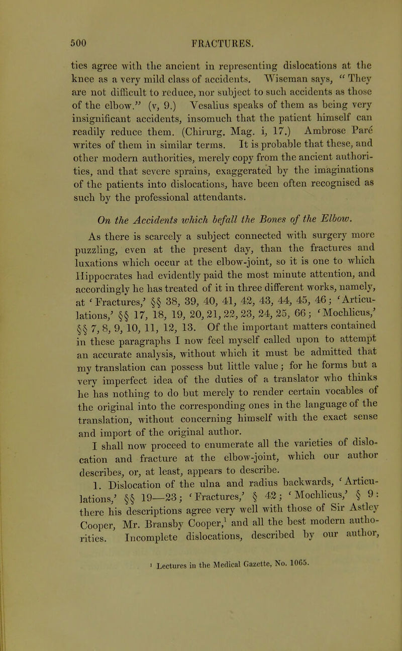 ties agree witli the ancient in representing dislocations at the knee as a very mild class of accidents, Wiseman says,  They are not difficult to reduce, nor subject to such accidents as those of the elbow. (v, 9.) Vesalius speaks of them as being very insignificant accidents, insomuch that the patient himself can readily reduce them. (Chirurg. Mag. i, 17.) Ambrose Pare M^rites of them in similar terms. It is probable that these, and other modern authorities, merely copy from the ancient authori- ties, and that severe sprains, exaggerated by the imaginations of the patients into dislocations, have been often recognised as such by the professional attendants. On the Accidents ivhich befall the Bones of the Elbow. As there is scarcely a subject connected with surgery more puzzling, even at the present day, than the fractures and luxations which occur at the elbow-joint, so it is one to which Hippocrates had evidently paid the most minute attention, and accordingly he has treated of it in three different works, namely, at 'Fractures,' §§ 38, 39, 40, 41, 42, 43, 44, 45, 46; 'Articu- lations,' §§ 17, 18, 19, 20,21,22,23,24,25, 66; 'Mochlicus,' §§ 7, 8, 9, 10, 11, 12, 13. Of the important matters contained in these paragraphs I now feel myself called upon to attempt an accurate analysis, without which it must be admitted that my translation can possess but little value; for he forms but a very imperfect idea of the duties of a translator who thinks he has nothing to do but merely to render certain vocables of the original into the corresponding ones in the language of the translation, without concerning himself with the exact sense and import of the original author. I shall now proceed to enumerate all the varieties of dislo- cation and fracture at the elbow-joint, which our author describes, or, at least, appears to describe. 1. Dislocation of the ulna and radius backwards, 'Articu- lations,' §§ 19—23; 'Fractures,' § 42; ' Mochhcus,' § 9: there his descriptions agree very well with those of Sir Astley Cooper, Mr. Bransby Cooper,^ and all the best modern autho- rities. Incomplete dislocations, described by our author, 1 Lectures in the Medical Gazette, No. 10G5.