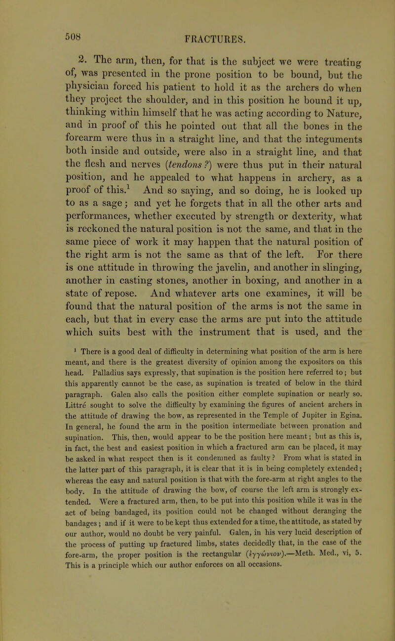 2. The arm, then, for that is the subject we were treating of, was presented in the prone position to be bound, but the physician forced his patient to hold it as the archers do when they project the shoulder, and in this position he bound it up, thinking within himself that he was acting according to Nature, and in proof of this he pointed out that all the bones in the forearm were thus in a straight line, and that the integuments both inside and outside, were also in a straight line, and that the flesh and nerves {tendons ?) were thus put in their natural position, and he appealed to what happens in archery, as a proof of this.^ And so saying, and so doing, he is looked up to as a sage; and yet he forgets that in all the other arts and performances, whether executed by strength or dexterity, what is reckoned the natural position is not the same, and that in the same piece of work it may happen that the natural position of the right arm is not the same as that of the left. For there is one attitude in throwing the javelin, and another in slinging, another in casting stones, another in boxing, and another in a state of repose. And whatever arts one examines, it will be found that the natural position of the arms is not the same in each, but that in every case the arms are put into the attitude which suits best with the instrument that is used, and the * There is a good deal of diflSculty in determining what position of the arm is here meant, and there is the greatest diversity of opinion among the expositors on this head. Palladius says expressly, that supination is the position here referred to; but this apparently cannot be the case, as supination is treated of below in the third paragraph. Galen also calls the position either complete supination or nearly so. Littre sought to solve the difficulty by examining the figures of ancient archers in the attitude of drawing the bow, as represented in the Temple of Jupiter in Egina. In general, he found the arm in the position intermediate between pronation and supination. This, then, would appear to be the position here meant; but as this is, in fact, the best and easiest position in which a fractured arm can be placed, it may be asked in what respect then is it condemned as faulty ? From what is stated in the latter part of this paragraph, it is clear that it is in being completely extended; whereas the easy and natural position is that with the fore-arm at right angles to the body. In the attitude of drawing the bow, of course the left arm is strongly ex- tended. Were a fractured arm, then, to be put into this position while it was in the act of being bandaged, its position could not be changed mthout deranging the bandages; and if it were to be kept thus extended for a time, the attitude, as stated by our author, would no doubt be very painful. Galen, in his very lucid description of the process of putting up fractured limbs, states decidedly that, in the case of the fore-arm, the proper position is the rectangular (fyytivior).—Meth. Med., vi, 5. This is a principle which our author enforces on all occasions.