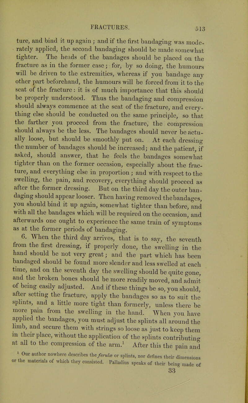 ture, and bind it up again ; and if the first bandaging was mode- rately applied, the second bandaging should be made somewhat tighter. The heads of the bandages should be placed on the fracture as in the former case; for, by so doing, the humours will be driven to the extremities, whereas if you bandage any other part beforehand, the humours will be forced from it to the seat of the fracture: it is of much importance that this should be properly understood. Thus the bandaging and compression should always commence at the seat of the fracture, and every- thing else should be conducted on the same principle, so that the farther you proceed from the fracture, the compression should always be the less. The bandages should never be actu- ally loose, but should be smoothly put on. At each dressing the number of bandages should be increased; and the patient, if asked, should answer, that he feels the bandages somewhat tighter than on the former occasion, especially about the frac- ture, and everything else in proportion; and with respect to the swelling, the pain, and recovery, everything should proceed as after the former dressing. But on the third day the outer ban- daging should appear looser. Then having removed the bandages, you should bind it up again, somewhat tighter than before, and with all the bandages which will be required on the occasion, and afterwards one ought to experience the same train of symptoms as at the former periods of bandaging. 6. When the third day arrives, that is to say, the seventh from the first dressing, if properly done, the swelling in the hand should be not very great; and the part which has been bandaged should be found more slender and less swelled at each time, and on the seventh day the swelHng should be quite gone, and the broken bones should be more readily moved, and admit of being easily adjusted. And if these things be so, you should, after setting the fracture, apply the bandages so as to suit the sphnts, and a little more tight than formerly, unless there be more pain from the swelling in the hand. When you have applied the bandages, you must adjust the splints all around the hmb, and secure them with strings so loose as just to keep them in their place, without the application of the splints contributing at all to the compression of the arm.^ After this the pain and I Our author nowhere describes the/erw/^ or splints, nor defines their dimensions or the materials of which they consisted. Palladius speaks of their being made of 33