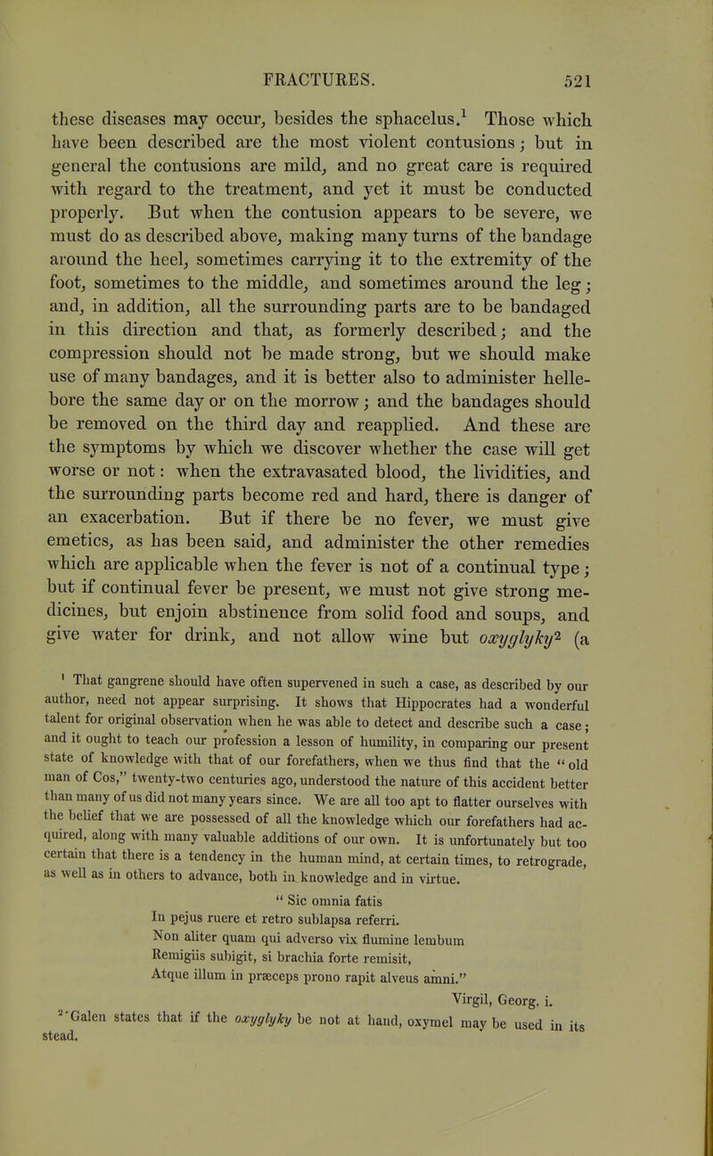 these diseases may occur, besides the sphacelus.^ Those which have been described are the most violent contusions; but in general the contusions are mild, and no great care is required vrith regard to the treatment, and yet it must be conducted properly. But when the contusion appears to be severe, we must do as described above, making many turns of the bandage around the heel, sometimes carrying it to the extremity of the foot, sometimes to the middle, and sometimes around the leg; and, in addition, all the surrounding parts are to be bandaged in this direction and that, as formerly described; and the compression should not be made strong, but we should make use of many bandages, and it is better also to administer helle- bore the same day or on the morrow; and the bandages should be removed on the third day and reapplied. And these are the symptoms by which we discover whether the case will get worse or not: when the extravasated blood, the lividities, and the surrounding parts become red and hard, there is danger of an exacerbation. But if there be no fever, we must give emetics, as has been said, and administer the other remedies which are applicable when the fever is not of a continual type; but if continual fever be present, we must not give strong me- dicines, but enjoin abstinence from solid food and soups, and give water for drink, and not allow wine but occyglyhj'^ (a ' That gangrene should have often supervened in such a case, as described by our author, need not appear surprising. It shows that Hippocrates had a wonderful talent for original observation when he was able to detect and describe such a case; and it ought to teach our profession a lesson of humility, in comparing our present state of knowledge with that of our forefathers, when we thus find that the  old man of Cos, twenty-two centuries ago, understood the nature of this accident better than many of us did not many years since. We are aU too apt to flatter ourselves with the belief that we are possessed of aU the knowledge which our forefathers had ac- quured, along with many valuable additions of our own. It is unfortunately but too certain that there is a tendency in the human mind, at certain times, to retrograde, as well as in others to advance, both in knowledge and in virtue.  Sic omnia fatis In pejus ruere et retro sublapsa referri. Non ahter quam qui adverse vix flumine lembum Remigiis subigit, si brachia forte remisit, Atque ilium in praeceps prono rapit alveus arnni. Virgil, Georg. i. Galen states that if the oxyglyky be not at hand, oxymel may be used in its stead.