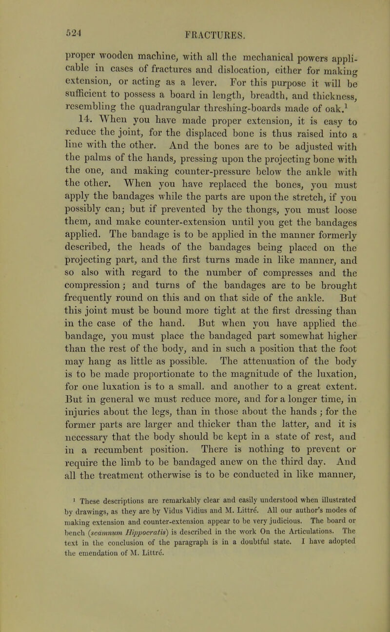 proper wooden machine, with all the mechanical powers appli- cable in cases of fractures and dislocation, cither for making extension, or acting as a lever. For this purpose it will be sufficient to possess a board in length, breadth, and thickness, resembling the quadrangular threshing-boards made of oak.^ 14. When you have made proper extension, it is easy to reduce the joint, for the displaced bone is thus raised into a line with the other. And the bones are to be adjusted with the palms of the hands, pressing upon the projecting bone with the one, and making counter-pressure below the ankle with the other. When you have replaced the bones, you must apply the bandages while the parts are upon the stretch, if you possibly can; but if prevented by the thongs, you must loose them, and make counter-extension until you get the bandages applied. The bandage is to be applied in the manner formerly described, the heads of the bandages being placed on the projecting part, and the first turns made in like manner, and so also with regard to the number of compresses and the compression; and turns of the bandages are to be brought frequently round on this and on that side of the ankle. But this joint must be bound more tight at the first dressing than in the case of the hand. But when you have applied the bandage, you must place the bandaged part somewhat higher than the rest of the body, and in such a position that the foot may hang as little as possible. The attenuation of the body is to be made proportionate to the magnitude of the luxation, for one luxation is to a small, and another to a great extent. But in general we must reduce more, and for a longer time, in injuries about the legs, than in those about the hands ; for the former parts are larger and thicker than the latter, and it is necessary that the body should be kept in a state of rest, and in a recumbent position. There is nothing to prevent or require the limb to be bandaged anew on the third day. And all the treatment otherwise is to be conducted in like manner, ' These descriptions are remarkably clear and easily understood when illustrated by drawings, as they are by Vidus Vidius and M. Littre. All our author's modes of making extension and counter-extension appear to be very judicious. The board or bench {scamnum Hij>pocratis) is described in the work On the Articulations. The text in the conclusion of the paragraph is in a doubtful state. I have adopted the emendation of M. Littre.