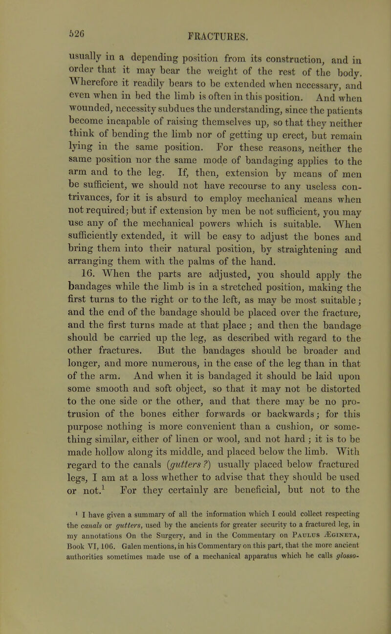 62G usually in a depending position from its construction, and in order that it may bear the weight of the rest of the body. Wherefore it readily bears to be extended when necessary, and even when in bed the limb is often in this position. And when wounded, necessity subdues the understanding, since the patients become incapable of raising themselves up, so that they neither think of bending the limb nor of getting up erect, but remain lying in the same position. For these reasons, neither the same position nor the same mode of bandaging applies to the arm and to the leg. If, then, extension by means of men be sufficient, we should not have recourse to any useless con- trivances, for it is absurd to employ mechanical means when not required; but if extension by men be not sufficient, you may use any of the mechanical powers which is suitable. When sufficiently extended, it will be easy to adjust the bones and bring them into their natural position, by straightening and arranging them with the palms of the hand. 16. When the parts are adjusted, you should apply the bandages while the limb is in a stretched position, making the first turns to the right or to the left, as may be most suitable; and the end of the bandage should be placed over the fracture, and the first turns made at that place ; and then the bandage should be carried up the leg, as described with regard to the other fractures. But the bandages should be broader and longer, and more numerous, in the case of the leg than in that of the arm. And when it is bandaged it should be laid upon some smooth and soft object, so that it may not be distorted to the one side or the other, and that there may be no pro- trusion of the bones either forwards or backwards; for this purpose nothing is more convenient than a cushion, or some- thing similar, either of linen or wool, and not hard; it is to be made hollow along its middle, and placed below the limb. With regard to the canals {gutters ?) usually placed below fractured legs, I am at a loss whether to advise that they should be used or not.^ For they certainly are beneficial, but not to the ' I have given a summary of all the information vi^hich I could collect respecting the canals or gutters, used by the ancients for greater security to a fractured leg, in my annotations On the Surgeiy, and in the Commentary on Paulus jEgineta, Book VI, 106. Galen mentions, in his Commentary on this part, that the more ancient authorities sometimes made use of a mechanical apparatus which he calls glossO'