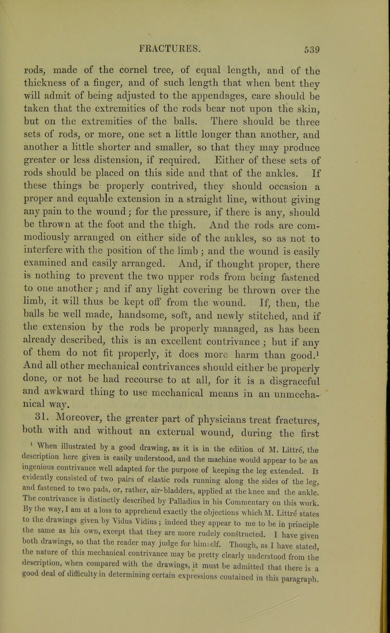 rods, made of the cornel tree, of equal length, and of the thickness of a finger, and of such length that when bent they will admit of being adjusted to the appendages, care should be taken that the extremities of the rods bear not upon the skin, but on the extremities of the balls. There should be three sets of rods, or more, one set a little longer than another, and another a little shorter and smaller, so that they may produce greater or less distension, if required. Either of these sets of rods should be placed on this side and that of the ankles. If these things be properly contrived, they should occasion a proper and equable extension in a straight line, without giving any pain to the wound; for the pressure, if there is any, should be thrown at the foot and the thigh. And the rods are com- modiously arranged on either side of the ankles, so as not to interfere with the position of the limb ; and the wound is easily examined and easily arranged. And, if thought proper, there is nothing to prevent the two upper rods from being fastened to one another; and if any light covering be thrown over the limb, it will thus be kept off from the wound. If, then, the balls be well made, handsome, soft, and newly stitched, and if the extension by the rods be properly managed, as has been already described, this is an excellent contrivance ; but if any of them do not fit properly, it does more harm than good.^ And all other mechanical contrivances should either be properly done, or not be had recourse to at all, for it is a disgraceful and awkward thing to use mechanical means in an unmecha- nical way. 31. Moreover, the greater part of physicians treat fractures, both with and without an external wound, during the first • When iUustrated by a good drawing, as it is in the edition of M. Littre, the description here given is easily understood, and the machine would appear to be an ingenious contrivance well adapted for the purpose of keeping the leg extended. It evidently consisted of two pairs of elastic rods running along the sides of the leg, and fastened to two pads, or, rather, air-bladders, applied at the knee and the ankle. The contrivance is distinctly described by Palladius in his Commentary on this work. By the way, I am at a loss to apprehend exactly the objections which M. Littre states to the drawings given by Vidus Vidius ; indeed they appear to me to be in principle the same as his own, except that they are more rudely constructed. I have given both drawings, so that the reader may judge for him.elf. Though, as I have stated the nature of this mechanical contrivance may be pretty clearly understood from the' description, when compared with the drawings, it must be admitted that there is a good deal of difficulty in determining certain expi-essions contained in this paragraph