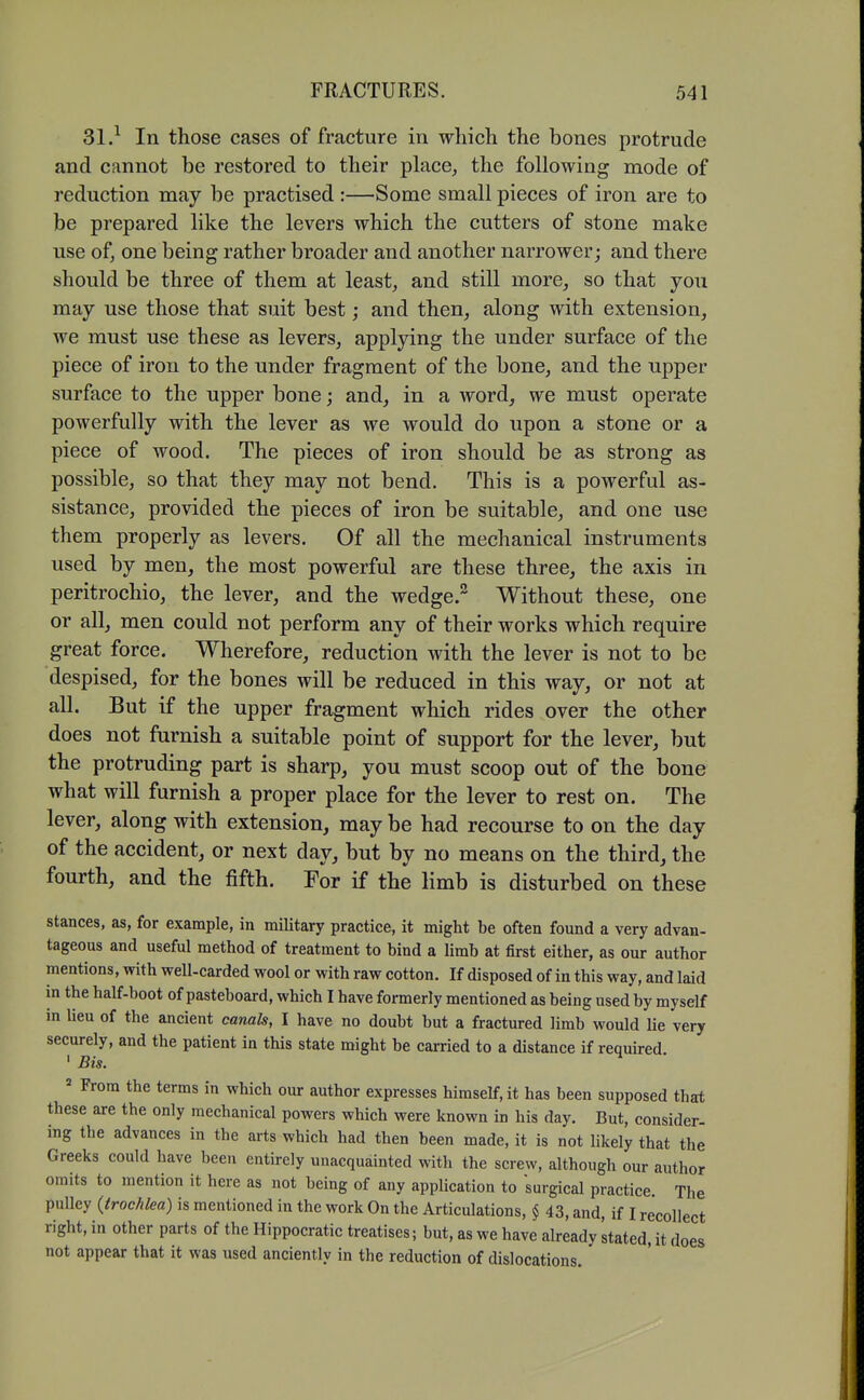 31.^ In those cases of fracture in which the bones protrude and cfinnot be restored to their place, the following mode of reduction may be practised :—Some small pieces of iron are to be prepared like the levers which the cutters of stone make use of, one being rather broader and another narrower; and there should be three of them at least, and still more, so that you may use those that suit best; and then, along with extension, we must use these as levers, applying the under surface of the piece of iron to the under fragment of the bone, and the upper surface to the upper bone; and, in a word, we must operate powerfully with the lever as we would do upon a stone or a piece of wood. The pieces of iron should be as strong as possible, so that they may not bend. This is a powerful as- sistance, provided the pieces of iron be suitable, and one use them properly as levers. Of all the mechanical instruments used by men, the most powerful are these three, the axis in peritrochio, the lever, and the wedge. Without these, one or allj men could not perform any of their works which require great force. Wherefore, reduction with the lever is not to be despised, for the bones will be reduced in this way, or not at all. But if the upper fragment which rides over the other does not furnish a suitable point of support for the lever, but the protruding part is sharp, you must scoop out of the bone what will furnish a proper place for the lever to rest on. The lever, along with extension, may be had recourse to on the day of the accident, or next day, but by no means on the third, the fourth, and the fifth. For if the limb is disturbed on these stances, as, for example, in military practice, it might be often found a very advan- tageous and useful method of treatment to bind a limb at first either, as our author mentions, with well-carded wool or with raw cotton. If disposed of in this way, and laid in the half-boot of pasteboard, which I have formerly mentioned as being used by myself in Ueu of the ancient canals, I have no doubt but a fractured limb would lie very securely, and the patient in this state might be carried to a distance if requu-ed ' Bis.  From the terms in which our author expresses himself, it has been supposed that these are the only mechanical powers which were known in his day. But, consider- ing the advances in the arts which had then been made, it is not likely that the Greeks could have been entirely unacquainted with the screw, although our author omits to mention it here as not being of any application to surgical practice. The pulley (trochlea) is mentioned in the work On the Articulations, § 43, and, if I recollect right, in other parts of the Hippocratic treatises; but, as we have already stated, it does not appear that it was used anciently in the reduction of dislocations.