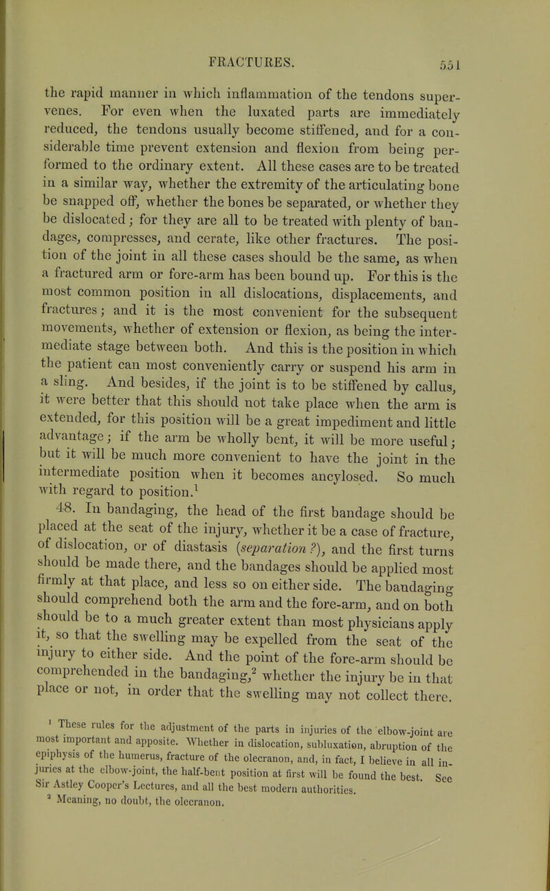 the rapid manner in which inflammation of the tendons super- venes. For even when the luxated parts are immediately reduced, the tendons usually become stiffened, and for a con- siderable time prevent extension and flexion from being per- formed to the ordinary extent. All these cases are to be treated in a similar way, whether the extremity of the articulating bone be snapped off, whether the bones be separated, or whether they be dislocated; for they are all to be treated with plenty of ban- dages, compresses, and cerate, like other fractures. The posi- tion of the joint in all these cases should be the same, as when a fractured arm or fore-arm has been bound up. For this is the most common position in all dislocations, displacements, and fractures; and it is the most convenient for the subsequent movements, whether of extension or flexion, as being the inter- mediate stage between both. And this is the position in which the patient can most conveniently carry or suspend his arm in a sling. And besides, if the joint is to be stiffened by callus, it were better that this should not take place when the arm is extended, for this position will be a great impediment and little advantage; if the arm be wholly bent, it will be more useful; but it will be much more convenient to have the joint in the mtermediate position when it becomes ancylosed. So much with regard to position.^ 48. lu bandaging, the head of the first bandage should be placed at the seat of the injury, whether it be a case of fracture, of dislocation, or of diastasis [separation.?), and the first turns should be made there, and the bandages should be applied most firmly at that place, and less so on either side. The bandaging should comprehend both the arm and the fore-arm, and on both should be to a much greater extent than most physicians apply It, so that the swelHng may be expelled from the seat of the mjury to either side. And the point of the fore-arm should be comprehended in the bandaging,^ whether the injury be in that place or not, in order that the swelling may not collect there. ' These rules for the adjustment of the parts in injuries of the elbow-joint are most important and apposite. Whether in dislocation, subluxation, abruption of tlie epiphysis of the humerus, fracture of the olecranon, and, in fact, I believe in all in juries at the clbow-joint, the half-bent position at first will be found the best See Sir Astley Cooper's Lectures, and all the best modern authorities. ^ Meaning, no doubt, the olecranon.