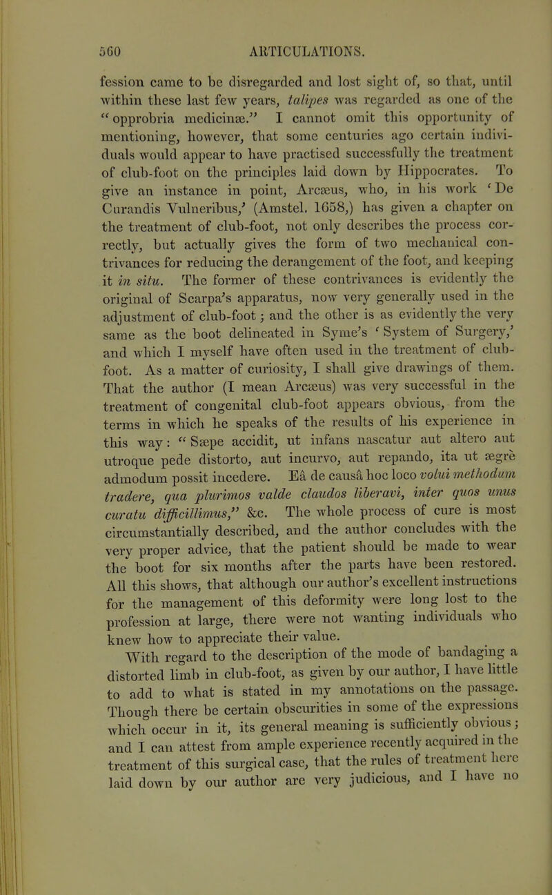 fession came to be disregarded and lost sight of, so that, until within these last few years, talipes was regarded as one of the  opprobria medicinse. I cannot omit this opportunity of mentioning, however, that some centuries ago certain indivi- duals would appear to have practised successfully the treatment of club-foot on the principles laid down by Hippocrates. To give an instance in point, Arcseus, who, in his work ' De Curandis Vulneribus,' (Amstel. 1658,) has given a chapter on the treatment of club-foot, not only describes the process cor- rectly, but actually gives the form of two mechanical con- trivances for reducing the derangement of the foot, and keeping it in situ. The former of these contrivances is evidently the original of Scarpa's apparatus, now very generally used in the adjustment of club-foot; and tbe other is as evidently the very same as the boot delineated in Syme's ' System of Surgery,' and which I myself have often used in the treatment of club- foot. As a matter of curiosity, I shall give drawings of them. That the author (T mean Arcseus) was very successful in the treatment of congenital club-foot appears obvious, from the terms in which he speaks of the results of his experience in this way:  Seepe accidit, ut infans nascatur aut altero aut utroque pede distorto, aut incurve, aut repando, ita ut segre admodum possit incedere. Ea de causa hoc loco votui methodum iradere, qua plurimos valde claudos liberavi, inter quos unus curatu difficillimus, &c. The whole process of cure is most circumstantially described, and the author concludes with the very proper advice, that the patient should be made to wear the boot for six months after the parts have been restored. All this shows, that although our author's excellent instructions for the management of this deformity were long lost to the profession at large, there were not wanting individuals who knew how to appreciate their value. With regard to the description of the mode of bandaging a distorted limb in club-foot, as given by our author, I have little to add to what is stated in my annotations on the passage. Though there be certain obscurities in some of the expressions which occur in it, its general meaning is sufficiently obvious; and I can attest from ample experience recently acquired m the treatment of this surgical case, that the rules of treatment here laid down by our author are very judicious, and I have no