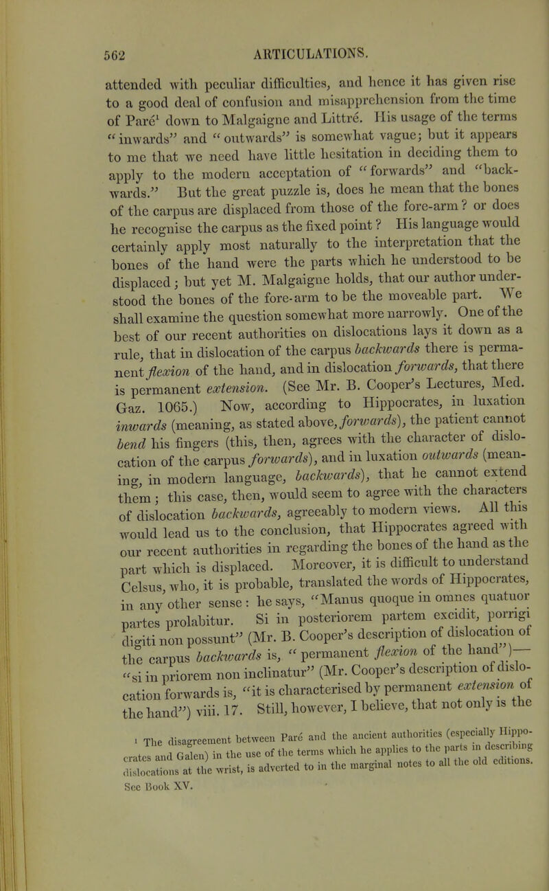 attended with peculiar difficulties, and hence it has given rise to a good deal of confusion and misapprehension from the time of Pare' down to Malgaigne and Littre. His usage of the terms inwards and outwards is somewhat vague; but it appears to me that we need have little hesitation in deciding them to apply to the modern acceptation of  forwards and back- wards. But the great puzzle is, does he mean that the bones of the carpus are displaced from those of the fore-arm ? or does he recognise the carpus as the fixed point ? His language would certainly apply most naturally to the interpretation that the bones of the hand were the parts which he understood to be displaced; but yet M. Malgaigne holds, that our author under- stood the bones of the fore-arm to be the moveable part. We shall examine the question somewhat more narrowly. One of the best of our recent authorities on dislocations lays it down as a rule, that in dislocation of the carpus backwards there is perma- nent/e^io^ of the hand, and in dislocation/omar6?5, that there is permanent extension. (See Mr. B. Cooper^s Lectures, Med. Gaz. 1065.) Now, according to Hippocrates, in luxation inwards (meaning, as stated above,/orw;flr^^s), the patient cannot bend his fingers (this, then, agrees with the character of dislo- cation of the carpus forwards), and in luxation ouhvards (mean- ing in modern language, backwards), that he cannot extend them • this case, then, would seem to agree with the characters of dislocation backwards, agreeably to modern views. AH this would lead us to the conclusion, that Hippocrates agreed with our recent authorities in regarding the bones of the hand as the part which is displaced. Moreover, it is difficult to understand Celsus who, it is probable, translated the words of Hippocrates, in any other sense: he says, Manus quoque in omnes quatuor partes prolabitur. Si in posteriorem partem excidit, porngi dio-iti non possunt (Mr. B. Cooper's description of dislocation of the carpus backioards is,  permanent flexion of the li^nd )-- si in priorem non inchnatur (Mr. Cooper's description of dislo- cation forwards is, it is characterised by permanent extemion oi the hand) viii. 17. Still, however, I believe, that not only is the . The disagreement between Pare and the ancient authorities (especially Hippo- crates IdGa n) in the use of the tern,s which he apphes to the parts .n dcscnbu.g ts atl wrist, is adverted to in the marginal notes to all the old cd.t.ons. Sec Book XV.