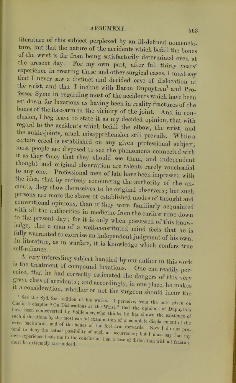 literatiu-e of this subject perplexed by an ill-defined nomencla- ture, but that the nature of the accidents which befall the bones of the wrist is far from being satisfactorily determined even at the present day. For my own part, after full thirty years' experience in treating these and other surgical cases, I must say that I never saw a distinct and decided case of dislocation at the wrist, and that I incline with Baron Dupuytren^ and Pro- fessor Syme in regarding most of the accidents which have been set down for luxations as having been in reality fractures of the bones of the fore-arm in the vicinity of the joint. And in con- elusion, I beg leave to state it as my decided opinion, that with regard to the accidents which befall the elbow, the wrist, and the ankle-joints, much misapprehension still prevails. While a certam creed is established on any given professional subject most people are disposed to see the phenomena connected with It as they fancy that they should see them, and independent thought and original observation are talents rarely vouchsafed to any one. Professional men of late have been impressed with the idea that by entirely renouncing the authority of the an- cients, they show themselves to be original observers; but such persons are more the slaves of established modes of thought and conventional opinions, than if they were familiarly acquainted vith all the authorities in medicine from the earliest time down to the present day • for it is only when possessed of this know- ledge, that a man of a well-constituted mind feels that he is fully warranted to exercise an independent judgment of his own. sc^lf-feWr '''^''^ knowledge which confers true A very interesting subject handled by our author in this work s the treatment of compound luxations. One can readily per- ftTconsr^^^ accordingly, in one place, he makes It a consideration, whether or not the surgeon should incur the ClllWs cbautcr'.'n'f ' P^^'^^^^' -te given ou such dislocations by the mL ctlfn ^'^^^^^^^ of wrist backwards ^ f the 17:^:^^ tend to den. th: actnal ^1:^ :! ^^7::!^:^ I 7 I T ovvn expcrieaco leads n.e to the conclusion that i Zl Tr , '^ ruust be extrcn^ely rare indeed. ' ^^^^'^'^ ^^^^ure