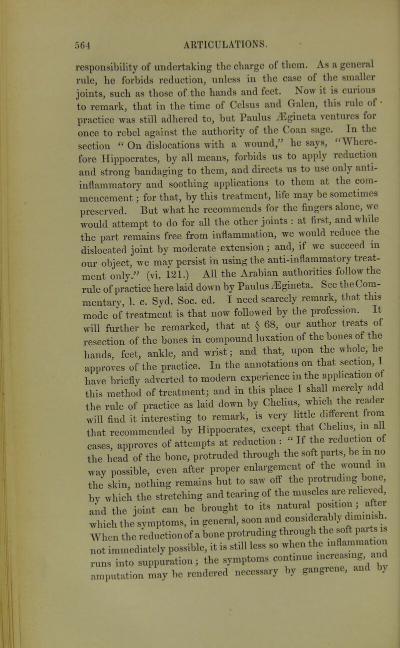 responsibility of undertaking tlie charge of tliem. As a general rule, lie forbids reduction, unless in the case of the smaller joints, such as those of the hands and feet. Now it is curious to remark, that in the time of Celsus and Galen, this rule of • practice was still adhered to, but Paulus ^gineta ventures for once to rebel against the authority of the Coan sage. In the section  On dislocations with a wound, he says, Where- fore Hippocrates, by all means, forbids us to apply reduction and strong bandaging to them, and directs us to use only anti- inflammatory and soothing applications to them at the com- mencement ; for that, by this treatment, life may be sometimes preserved. But what he recommends for the fingers alone, we would attempt to do for all the other joints : at first, and while the part remains free from inflammation, we would reduce the dislocated joint by moderate extension; and, if we succeed in our object, we may persist in using the anti-inflammatory treat- ment only. (vi. 121.) All the Arabian authorities follow the rule of practice here laid down by Paulus ^gineta. See the Com- mentary, 1. c. Syd. Soc. ed. I need scarcely remark, that tins mode of treatment is that now followed by the profession. It will further be remarked, that at § 68, our author treats of resection of the bones in compound luxation of the bones of the hands, feet, ankle, and wrist; and that, upon the whole, he approves of the practice. In the annotations on that section, I have briefly adverted to modern experience in the apphcation of this method of treatment; and in this place I shall merely add the rule of practice as laid down by Chelius, which the reader will find it interesting to remark, is very little difi^erent from that recommended by Hippocrates, except that Chelius, m all cases, approves of attempts at reduction :  If the reduction of the head of the bone, protruded through the soft parts, be mno way possible, even after proper enlargement of the wound m the skin, nothing remains but to saw off the protrudmg bone, by which the stretching and tearing of the muscles are relieved, and the joint can be brought to its natural position ; after which the symptoms, in general, ^^^^-^^^''^^^^^^^^ When the reductionof a bone protrudmg through the soft pai t i not immediately possible, it is still less so when the inflammation as into suppuration; the symptoms continue ----^^ iputation may be rendered necessary by gangrene, and by runs ami