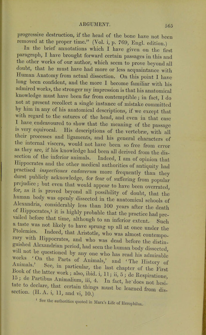 progressive destruction, if the head of the bone have not been removed at the proper time.'' (Vol. i, p. 769, Engl, edition.) In the brief annotations which I have given on the first paragraph, I have brought forward certain passages in this and the other works of our author, which seem to prove beyond all doubt, that he must have had more or less acquaintance with Human Anatomy from actual dissection. On this point I have long been confident, and the more I become familiar with his admired works, the stronger my impression is that his anatomical knowledge must have been far from contemptible; in fact, I do not at present recollect a single instance of mistake committed by him in any of his anatomical descriptions, if we except that with regard to the sutures of the head, and even in that case I have, endeavoured to show that the meaning of the passage IS very equivocal. His descriptions of the vertebrse, with all then- processes and ligaments, and his general characters of the mternal viscera, would not have been so free from error as they are, if his knowledge had been all derived from the dis- section of the inferior animals. Indeed, I am of opinion that Hippocrates and the other medical authorities of antiquity had practised inspectiones cadaverum more frequently than they durst publicly acknowledge, for fear of suff^ering from popular prejudice; but even that would appear to have been overrated |or, as It IS proved beyond all possibility of doubt, that the human body was openly dissected in the anatomical schools of Alexandria, considerably less than 100 years after the death of Hippocrates,! it is highly probable that the practice had pre- vailed before that time, although to an inferior extent. Such a taste was not likely to have sprung up all at once under the Ftolemies. Indeed, that Aristotle, who was almost contempo- rary with Hippocrates, and who was dead before the distin- ^shed Alexandrian period, had seen the human body dissected, wo k's^ O ^TT^ ^^^^ ^^^^^ l^i^ admirable works On the Parts of Animals,' and 'The History of ^ particular, the last chapter of the First fs dfp'Vf V^^^ ' ^Respiration 15 de Partibus Ammalium, iii, 4. In fact, he does not hesi tate to declare, that certain things must be learned from d section. (H. A. i, 11, and vi, 10.) ' Sec the authorities quoted in Marx's Life of Ilerophilus.