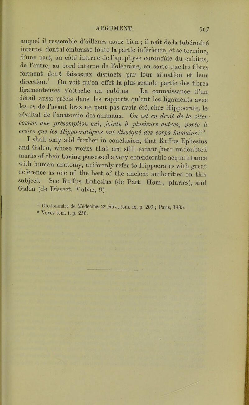 auquel il ressemble d^ailleurs assez bien; il nait de la tuberosite interne, dont il embrasse toute la partie inferieure, et se termine, d^me part, au cote interne de I'apophyse coronoide du cubitus, de Fautre, au bord interne de Tolecrane, en sorte que les fibres forment deui faisceaux distincts par leur situation et leur direction.' On voit qu'en efFet la plusgrande partie des fibres ligaraenteuses s'attaclie au cubitus. La connaissance d'un detail aussi precis dans les rapports qu'ont les ligaments avec les OS de Tavant bras ne pent pas avoir ete, chez Hippocrate, le resultat de Tanatomie des animaux. On est en droit de la citer comme une presomption qui, jointe a plusieurs autres, porte a croire que les Hippocratiques ont disseque des corps humains''^ I shall only add further in conclusion, that Rufius Ephesius and Galen, whose works that are still extant ^bear undoubted marks of their having possessed a very considerable acquaintance with human anatomy, uniformly refer to Hippocrates with great deference as one of the best of the ancient authorities on this subject. See Ruffus Ephesius- (de Part. Hom., pluries), and Galen (de Dissect. Vulv^, 9). ' Dictionnaire de Medecine, 2^ edit., torn, ix, p. 207; Paris, 1835. 2 Voyez torn, i, p. 236.